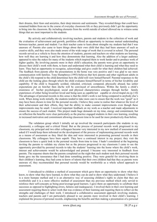 Assessment through the use of Personal... 
www.ijhssi.org 58 | P a g e 
their dreams, their fears and anxieties, their deep interests and sentiments. They revealed things that could have remained hidden from me in the course of everyday classroom life or they previously didn‟t get the opportunity to bring into the classroom. By including elements from the world outside of school allowed me to witness some things that are most important to the students. By actively and collaboratively involving teachers, parents and students in the collection of work and the evaluation of achievement and growth, portfolios offered an opportunity to increase mutual understanding between teacher, parent and student. I as their teacher came to learn about strengths my students had that I was unaware of. Parents also came to learn things about their own child that they had been unaware of such as creative skills, and they were also made aware of the wide range of work that is covered in school. The personal records served as a vehicle to focus the attention of students, parents and teachers on what students are learning, how well they are learning it and how they demonstrate that learning. Also the addition of a larger audience appeared to raise the stakes for many of the students which inspired them to work harder and to produce work of higher quality. By involving parents more in their child‟s education, the parents were given an opportunity to discuss their child‟s work with them, to learn and understand what their child is learning and what they need to learn. They had an opportunity to recognise, acknowledge and give credit for what their children had achieved. The feedback from parents after the presentations in the home was very positive and I was glad to see more communication with families. Tony Humphreys (1993) believes that how parents and other significant adults in the child‟s life respond to the child determines how the child will view himself/herself. Parental responses to the child are the looking glass through which the child evaluates himself/herself in terms of his/her lovability and capability. If the child is frequently scolded, ridiculed, criticised, compared, physically abused, has unfair expectations put on him/her then she/he will be convinced of unworthiness. Within the family a child‟s awareness of his/her psychological, social and physical characteristics emerges through his/her family experiences of either being loved/not loved and being seen as capable/not capable or clever/stupid etc.(p.110) The advantages of personal records in this sense is that the child‟s work is not being compared to anybody else‟s work. When doing work initially, the students tended to take more care to ensure that the work was “good” as it may have been chosen in time for the personal records. I believe they came to realise that whatever the level of their achievement and their efforts, they had the ability to make constant improvements even though these improvements may be small. I received important feedback on my work as a teacher and made adjustments to ensure the success of each student. This project made huge demands on my time, energy and commitment, but on reflection the benefits were clear particularly as the practice engaged students in their own learning, resulting in increased motivation and commitment allowing classroom time to be used far more productively than before. The validation group which I initially set up involved the research participants (the students in my classroom), a colleague and a critical friend. But as the process of personal records work progressed in my classroom, my principal and two other colleagues became very interested in my new method of assessment and asked if I would keep them informed on the development of the process of implementing personal records work as a means of assessment as they liked the idea and were interested in promoting personal records in their classrooms. My colleagues have been superb. They have a continued interest in my project; they visit the classroom to have a quick look in the personal records from time to time. I hadn‟t considered at the beginning inviting the parents to validate my claims but as the process progressed in my classroom I came to see the opportunity provided by personal records to take the students‟ learning into the home where the child‟s work, interest and achievements would be acknowledged and praised. I became very interested in feedback from parents. The response sheets that the parents completed on the night that each student took their personal records home gave me the reassurance that I had done something positive. They were grateful for involving them in their children‟s learning, they had come to know of talents that their own children had that they as parents were unaware of, they recommended that personal records would be worthwhile as a whole school approach to assessment. 
I introduced to children a method of assessment which gave them an opportunity to show what they know, to show what they have learned, to show what they can do and to show what they understand. I believe it is a more humane method and it is an alternative way of assessing children‟s rights to claim that they are worthwhile and it is a more effective method of assessment than my previous method which only served to reinforce their self-concepts as being poor/average/good learners. I gave them an opportunity to celebrate their successes as opposed to highlighting errors, failures and inadequacies. I involved them in their own learning and assessment requiring them to select work that was evidence of their learning and requiring them to reflect on the strengths and challenges of their work. I introduced a collaborative assessment approach involving students, teachers and parents and I am particularly pleased to see parents more involved in their child‟s learning. I explained the process of personal records, emphasising the benefits and then making a presentation of a personal  