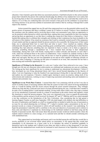 Assessment through the use of Personal... 
www.ijhssi.org 60 | P a g e 
education. I have learned a great deal about my assessment practices. I had believed prior to this action research project that I should be the person who could and should judge the abilities of my students but I now realise that by involving them in their own assessment they can see what and where they are at and what they need to do to improve. It‟s as if they are conducting their own action research. It has given me the confidence to accept that I was being unaware in my previous method of assessment and to believe that by working it through that I could improve the situation. Action research has tapped into my life and it has empowered me to see the potential within myself, the positive power of assurance that there is nothing I cannot do if I believe in myself. I believe I have transferred this assurance onto the students and by involving them in their own assessment I gave them an opportunity to see the potential within themselves which motivated them, making them more responsible for their own learning and giving them an opportunity to see that there is nothing they cannot do if they believe in themselves. I have learned that making time to celebrate their strengths and working on their weaknesses has been invaluable to the self-esteem of the students. It has raised my awareness that I need to constantly remind myself of the uniqueness of each student and that my approach should be person-centred as far as possible. By being aware of their needs helps, me to understand better how to teach them and what to teach. I have watched my students sifting enthusiastically through their work, seeking something good, something better, something they worked hard at, something they had achieved, something that was important to them or meant a lot to them as opposed to nervously scrambling through a standardised test. I have watched them develop in their interpersonal relationships, sharing their work with friends, trusting them to reflect critically and honestly on each other‟s work, which has introduced them to the notion of collaboration. I have watched my students trusting in their own ability to evaluate their work even if they still do have to look for guidance and help from me and from others now and again. But they are now less dependent on me and are more capable of reflecting critically on their work when evaluating it. Carrying out this piece of research on an issue, that concerned me has been a most exciting and worthwhile opportunity for me. Significance of Writing-Up the Research: It is only now I realise what I have achieved in two years. I have brought new life into my classroom where achievements are celebrated and weaknesses are seen as a challenge. The writing-up has been significant for me in coming to understand my educational development. I believe I have developed my own living educational theory and I have moved beyond depending on the theories of others. I am now beginning to value the freedom I am experiencing in being able to stop and reflect, question and explore my own responses. I became a student again, learning to assess my practice, taking stock of my achievements and weaknesses, working on ways of improving assessment and teaching styles and standards in a coherent and systematic way. Significance to my Work Place Context: I assured them that I was continuing with the art but I was also in search of another means of assessing students other than the system we had in the school involving standardised tests so I would be dealing with this recent concern through the action research framework. They willingly offered any help that they could and were keen to be kept informed during the year. I told them that I needed to do quite a bit of reading before I could attempt anything. Giving credit where credit is due, they kept a constant eye on my introduction of personal records as a means of assessment in the senior classes and regularly visited the classroom to watch the process progress. They were very interested in my views as regards the practicality of the portfolios and the amount of work involved. On January 20th and 21st 2000 the staff in my school attended a two day conference on the Introduction of the New Curriculum. Also considering that we had gained a learning Support Teacher on staff since September 1999 who dealt largely with children who had difficulties in the areas of mathematics and English, as a staff we recognised that we needed to tackle the area of assessment as an issue for our school planning day on February 14th. I asked to teachers make a presentation on the use of personal records as a means of assessment to inform all staff members on the research I was undertaking. To begin the presentation I asked the staff to contribute to the aims and objectives of assessment and in relation to those aims and objectives I explained my shortcomings on the traditional method we had been using and the benefits of personal records. But I did assure them that personal records would not inform teachers where the students stand in relation to a class average, or to a national norm and that we should consider continuing also with standardised tests. 
They appreciated my knowledge and honesty and it was decided among the staff that they would like to involve portfolios in our reviewed whole school policy on assessment. It was agreed that they would start immediately in all classrooms on a lesser scale so as to introduce the notion of portfolios gradually to themselves and to the students and I offered to give them any help or advice as they progressed. It was also decided that the standardised tests would also be continued in each classroom in late September of each school  