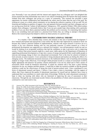 Assessment through the use of Personal... 
www.ijhssi.org 61 | P a g e 
year. Personally I was very pleased with the interest and support from my colleagues and I am delighted that action research has been instrumental once more in our school in breaking down the barriers that keep teachers isolated from their colleagues and giving us a sense of community. This research has provided a great opportunity for teacher collaboration and undoubtedly the whole must be better than the sum of the parts. By working as a team, as a whole school community we are sharing the collective expertise of all our staff. We are fostering and building on qualities of support, trust and openness between teachers and their colleagues and we are moving away from the “culture of individualism” (Hargreaves, 1992, quoted in Pollard, 1996) which isolates teachers from colleagues. I personally believe that if you can give people hope when dealing with a particular problem, if you can show them a practical method, the problem can be overcome. It is interesting that teachers like to see something tried and tested on a practical level before they are willing to attempt it themselves. Believe this research project has helped to inform my future practice in a positive way. 
V. CONTRIBUTION TO EDUCATIONAL THEORY 
As a teacher, I have attended many courses and seminars in the area of professional development. I have listened and learned and enjoyed but I soon realise that the ideas that impressed me seemed to fizzle out because they lacked a practical method of implementation, whereas with action research it involves me as a teacher in my own classroom dealing with my own particular concerns. If action research as a form of professional development was supported on a national level teachers‟ own self-perceptions would rise and we would be looking at an invigorated workforce that had the confidence to take a pro-active role in improving society. I believe that action research might be a much more viable option for the Department of Education in supporting professional development as it taps into a source of energy and goodwill that would enable people to innovate and manage change in their own educational environments. Now is the time for schools in Ireland to look seriously at action research. A new curriculum is being introduced and teachers are feeling the effects of a changing society. The traditional structured classroom or the traditional didactic style of teaching and assessing students no longer works effectively. Even though I think personal records as a means of assessment would be highly appropriate and attractive for primary schools nationwide it was not my initial aim to find a means of assessment which would be beneficial nationwide. It suited my situation and it has been a great learning experience for me, my students and their parents. I would like to make my research available so that the general workforce could see the effectiveness of doing this kind of person-centred work. I have contributed to new forms of educational research and theory. I believe I have made a claim to knowledge, with the support of others, that I have improved the quality of educational experience for myself and my students.I have come to understand that I can contribute to a much wider body of knowledge. Within the wider educational community I hope to share my learning with others who are interested in improving the area of assessment in their classrooms. Through the use of personal records I believe the possibilities of whole school assessment could be continued in a new and creative way. REFERENCE 
[1] Airasian, P.W. (1996) Assessment in the Classroom, New York, McGraw-Hill, Inc. 
[2] Bassey, M. (1990) „On the Nature of Research in Education‟, Research Intelligence, Parts 1-3 
[3] Broadfoot, P. (1979) Assessment Schools and Society, London, Methuen Carr, W. and Kemmis, S. (1986) Becoming Critical: Education, Knowledge and Action Research, London, Falmer. 
[4] Elliott, J. (1991) Action Research for Educational Change, Milton Keynes: Open University Press. 
[5] Ernest, P. (1994) An Introduction to Research Methodology and Paradigms, Educational Monograph Series, University of Exeter: Research Support Unit. 
[6] Gardner, H. (1983) Frames of Mind: The Theory of Multiple Intelligences, New York: Basic Books. 
[7] Government of Ireland, (1995),. Charting Our Education Future (White Paper on Education), Dublin, Stationery Office 
[8] .Hanafin, J. (1997)(ed.) Towards New Understandings: Assessment and the Theory of Multiple Intelligences. Cork, Multiple Intelligences, Curriculum and Assessment Research Project, University College Cork, Ireland 
[9] Hargreaves, A. (1989) Curriculum and Assessment Reform, Milton Keynes, Open University Press. 
[10] Hitchcock, G. and Hughes, D. (1995 second edition) Research and the Teacher, London, Rout ledge. 
[11] Hopkins, D. (1983) A Teacher‟s Guide to Classroom Research, Milton Keynes, Open University Press. 
[12] Humphreys, T. (1993) A Different Kind of Teacher, Cork, Dr. Tony Humphreys 
[13] Ignore, B. (1993) Enriching and Assessing All Students - Identifying the Gifted Grades K-6, Iowa, Leadership Publishers Inc. 
[14] Lynch, K. (1988) „Developing abilities: What are we Doing in Second Level Education at Present?‟, Compass 17 (2) 
[15] Lynch, K. (1992) „Intelligence, Ability and Education: Challenging Traditional Views‟ Deptartment of Education Oideas 38, Dublin, and Stationery Office 
[16] Lyons, N. (1998) With Portfolio in Hand, New York and London, Teacher‟s College Press. 
[17] McNiff, J. (1988) Action Research: Principles and Practice, London, Rout ledge. 
[18] McNiff, J. (1992) Creating a Good Social Order through Action Research, Bournemouth, Hyde Publications. 
[19] Melrose M. J. (1996) „Got a philosophical match? Does it matter?‟ New Directions in Action Research, ed. Ortrun Zuber-Skerriff, London, Falmer 
[20] Murphy, R. and Torrance, H. (1988) The Changing Face of Educational Assessment, Milton Keynes, Open University Press. 
[21] New City School (1995) Celebrating Multiple Intelligences. Teaching for Success, the New City School, Inc., and St. Louis, Missouri 
[22] Piaget, J. (1970), Science of Education and the Psychology of the Child London, Longman  