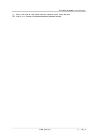 Assessment through the use of Personal... 
www.ijhssi.org 62 | P a g e 
[23] Reason, R. and Boothe, R. (1994) Helping Children with Reading and Spelling, London, Rout ledge 
[24] Usher, R. (1996) „A critique of the neglected epistemological assumptions of records. 