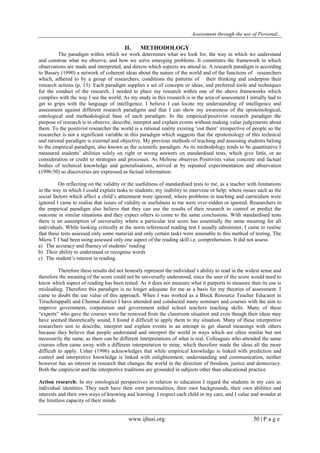 Assessment through the use of Personal... 
www.ijhssi.org 50 | P a g e 
II. METHODOLOGY 
The paradigm within which we work determines what we look for, the way in which we understand and construe what we observe, and how we solve emerging problems. It constitutes the framework in which observations are made and interpreted, and directs which aspects we attend to. A research paradigm is according to Bassey (1990) a network of coherent ideas about the nature of the world and of the functions of researchers which, adhered to by a group of researchers, conditions the patterns of their thinking and underpins their research actions (p. 13). Each paradigm supplies a set of concepts or ideas, and preferred tools and techniques for the conduct of the research. I needed to place my research within one of the above frameworks which complies with the way I see the world. As my study in this research is in the area of assessment I initially had to get to grips with the language of intelligence. I believe I can locate my understanding of intelligence and assessment against different research paradigms and that I can show my awareness of the epistemological, ontological and methodological base of each paradigm. In the empirical/positivist research paradigm the purpose of research is to observe, describe, interpret and explain events without making value judgements about them. To the positivist researcher the world is a rational reality existing „out there‟ irrespective of people so the researcher is not a significant variable in this paradigm which suggests that the epistemology of this technical and rational paradigm is external and objective. My previous methods of teaching and assessing students belong to the empirical paradigm, also known as the scientific paradigm. As its methodology tends to be quantitative I measured students‟ abilities solely on right or wrong answers on standardised tests, which give little, or no consideration or credit to strategies and processes. As Melrose observes Positivists value concrete and factual bodies of technical knowledge and generalisations, arrived at by repeated experimentation and observation (1996:50) so discoveries are expressed as factual information. On reflecting on the validity or the usefulness of standardised tests to me, as a teacher with limitations in the way in which I could explain tasks to students; my inability to intervene or help; where issues such as the social factors which affect a child‟s attainment were ignored; where problems in teaching and curriculum were ignored I came to realise that issues of validity or usefulness to me were over-ridden or ignored. Researchers in the empirical paradigm also believe that they can use the results of their research to control or predict the outcome in similar situations and they expect others to come to the same conclusions. With standardised tests there is an assumption of universality where a particular test score has essentially the same meaning for all individuals. While looking critically at the norm referenced reading test I usually administer, I came to realise that these tests assessed only some material and only certain tasks were amenable to this method of testing. The Micra T I had been using assessed only one aspect of the reading skill i.e. comprehension. It did not assess 
a) The accuracy and fluency of students‟ reading 
b) Their ability to understand or recognise words 
c) The student‟s interest in reading. 
Therefore these results did not honestly represent the individual‟s ability to read in the widest sense and therefore the meaning of the score could not be universally understood, since the user of the score would need to know which aspect of reading has been tested. As it does not measure what it purports to measure then its use is misleading. Therefore this paradigm is no longer adequate for me as a basis for my theories of assessment. I came to doubt the use value of this approach. When I was worked as a Block Resource Teacher Educator in Tiruchirappalli and Chennai district I have attended and conducted many seminars and courses with the aim to improve government, corporation and government aided school teachers teaching skills. Many of these “experts” who gave the courses were far removed from the classroom situation and even though their ideas may have seemed theoretically sound, I found it difficult to apply them to my situation. Many of these interpretive researchers aim to describe, interpret and explain events in an attempt to get shared meanings with others because they believe that people understand and interpret the world in ways which are often similar but not necessarily the same, as there can be different interpretations of what is real. Colleagues who attended the same courses often came away with a different interpretation to mine, which therefore made the ideas all the more difficult to apply. Usher (1996) acknowledges that while empirical knowledge is linked with prediction and control and interpretive knowledge is linked with enlightenment, understanding and communication, neither however has an interest in research that changes the world in the direction of freedom, justice and democracy. Both the empiricist and the interpretive traditions are grounded in subjects other than educational practice. Action research: In my ontological perspectives in relation to education I regard the students in my care as individual identities. They each have their own personalities, their own backgrounds, their own abilities and interests and their own ways of knowing and learning. I respect each child in my care, and I value and wonder at the limitless capacity of their minds.  