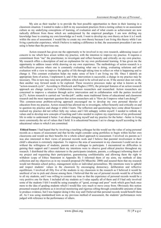 Assessment through the use of Personal... 
www.ijhssi.org 51 | P a g e 
My aim as their teacher is to provide the best possible opportunities to them in their learning in a classroom situation. I wanted to make a shift in my assessment practices from a testing culture to an assessment culture as my underlying conceptions of learning, of evaluation and of what counts as achievement are now radically different from those which are underpinned by the empirical paradigm. I am now shifting my knowledge base to creating my own knowledge as I work. I want to develop my own theory on how it is I work within the area of assessment. I would like to create my own theory because I am living this theory while I am living a particular experience, which I believe is making a difference in that, the assessment procedure I am now using is better than the previous one. Action research has given me the opportunity to be involved in my own research, addressing issues of concern to me which have arisen within my practice, with the intention to improve my practice. It requires a commitment from “me” the practitioner, to investigate and reflect honestly and critically on my own practice. My research offers a description of and an explanation for my own professional learning. It has given me the opportunity to address issues while drawing on my own experience. The methodology of action research is a self-reflective process where one is constantly evaluating what one is doing, evaluating solutions and self evaluation with a view to improve the quality of life through taking time to reflect on what is happening and to change it. This constant evaluation helps me make sense of how I am living my life. Once I identify an appropriate form of action, I implement it, and if the intervention is successful, a change in my practice may be necessary. This in turn may raise new problems which need to be solved and so on. If the answer does not work, then another way forward needs to be explored. These recursive processes make up what is known as the “action-research cycle”. According to Hitchcock and Hughes (1995), the principal features of an action research approach are change (action) or Collaboration between researchers and researched. Action researchers are concerned to improve a situation through active intervention and in collaboration with the parties involved (p.27). Action research is carried out “on-the-job”, unlike more traditional forms of educational and classroom research and the most important question that action researchers ask is “How do I improve what I am doing?” This common-sense problem-solving approach encouraged me to develop my own personal theories of education from my practice. Action research has allowed me to investigate, reflect honestly and critically on and to question my practice and change it while I learn. The reflection and questioning have come about because I realised my practice did not reflect fully my values and I felt unhappy within myself. I needed to rethink my values and to develop new concepts of teaching and I also needed to explore my experiences of my professional life in order to understand it better. I set about changing myself and my practice for the better - better in living more consistently the set of values that I hold. It is educational because I act to change myself according to the educational values to which I am committed. Ethical Issues: I had hoped that by involving a teaching colleague he/she would see the value of using personal records as a means of assessment and that he/she might consider using portfolios to begin within his/her own classrooms and would see their benefits for a whole school approach to assessment. I involved six parents as I was also interested in their views of personal records work and I believe that parental involvement in their child‟s education is extremely important. To improve the area of assessment in my classroom I could not do so without the willingness of students, parents and a colleague to participate. I encountered no difficulties in gaining their support and I assured them my intentions were to observe good ethical practice throughout my research. I distributed the ethics statement to the participants (students, parents, a colleague) informing them of my project and requesting their participation, guaranteeing confidentiality and allowing them the right to withdraw (copy of Ethics Statement in Appendix B). I informed them of my aims, my methods of data collection and my objectives as in my research proposal (Ní Mhurchú: 2000) and assured them that my research would not threaten school policy, management styles or individual personalities. My intentions were to uphold and respect students‟ values in the classroom by encouraging democracy, deliberation and reflective equilibrium. I involved all fifty five of the students in my classroom in the research as I believed it would be unethical of me to pick and choose among them. I believed that the use of personal records would be of benefit to all my students, and I was willing to commit my time so that the experience of personal records would be a very positive one for them. I included all my students as I value equally all of them and if I had only involved some of the students I felt I would be using examples of “good, average and poor” work which goes back once more to the idea of grading students which I would like very much to move away from. Obviously this notion presented research problems as it involved monitoring and rigorous sifting through considerable amounts of data to produce evidence, but I was happier doing it this way and I believed that personal records would benefit them all. As I was using standardised tests as my previous method of assessment, the students‟ performances were judged with reference to the performance of others.  