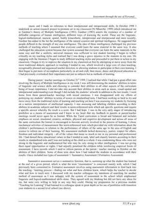 Assessment through the use of Personal... 
www.ijhssi.org 53 | P a g e 
music and I made no reference to their interpersonal and intrapersonal skills. In October 1998 I undertook an action research project to promote art in my classroom (Ní Mhurchú: 1999) which introduced me to Gardner‟s theory of Multiple Intelligences (1983). Gardner (1983) asserts the existence of a number of definable categories of human intelligence, different ways of knowing the world. These are the linguistic, logical-mathematical, musical, spatial, bodily kinaesthetic, intrapersonal and interpersonal and more recently, Gardner has added to the list the intelligence of the natural scientist and spiritual intelligence. He suggested that people differed in the strength of any one intelligence. The idea of these intelligences challenged my previous methods of teaching where I assumed that everyone could learn the same material in the same way. It also challenged the education system because that system assumed that everyone can learn the same materials in the same way and that a uniform, universal measure was sufficient to test student learning I began to reflect critically on my teaching styles and realised that I was doing a grave injustice to the students in my care. On engaging with the literature I began to study different teaching styles and proceeded to put them in action in my classroom. I began to try to improve the situation in my classroom at first by attempting to move away from the more traditional didactic approach to teaching I tended to use, which involved a large core of class teaching, recognisably planned and sequenced teacher direction, to allowing students to participate in their own learning. I then began to put more of an emphasis particularly on art and craft, then music, dance and physical education as I had previously overlooked their importance not just as subjects but as methods of learning. During parent / teacher meetings on October 21st 1999, I realised that while I had put a great effort into involving the theory of Multiple Intelligences in my work I was still determining the students‟ abilities in terms of linguistic and science skills and choosing to consider their abilities in all other aspects of the curriculum being of lesser importance. I did not take into account their abilities in areas such as music, visual-spatial and interpersonal understanding even though I did include the students‟ artwork in addition to the test results. I went home from those parent/teacher meetings with mixed emotions. I was disappointed with my efforts of portraying my students‟ abilities in terms of scores on standardised tests. I had been working so hard to try and move away from the traditional styles of learning and teaching yet here I was assessing my students by focusing on a narrow interpretation of intellectual capacity. I was assessing and labelling children according to their abilities in academic subjects and their results in norm-referenced tests which ask specific questions and require a specific answer whereby the result is a score. But I had hope I was in the very early stages of introducing portfolios as a means of assessment and I knew in my heart that my feedback to parents at parent/teacher meetings would never again be as limited. While the Tamil curriculum is broad and balanced and includes emphasis on social, emotional, creative, aesthetic, physical and cognitive development and across all areas of the same curriculum the learner is encouraged to become actively involved in the process of learning, I chose mechanical activities of measurement like norm-referenced tests which provided me with information about the children‟s performances in relation to the performance of others of the same age in the area of English and science to inform me of their learning. My assessment methods lacked democracy, justice, respect for others, freedom and individual integrity - all of the values that mean so much to me in my personal and professional life. I had denied these educational values in that I tended to rank, label and classify learners according to their results in standardised tests and I was not looking at the child as a whole. I was condemning those who were not strong in the linguistic and mathematical but who may be very strong in other intelligences. I was not giving them equal opportunities or rights. I had unjustly penalised the children while reinforcing empirical forms of assessment. I have records which I used to inform parents at the parent / teacher meeting in October on the abilities of their children. Some of these tests show how I had ranked the students in accordance with their results. I have included two types of assessment 1. Summative Assessment 2.Formative Assessment Summative assessment serves a summative function, that is, summing up what the student has learned at the end of a given period, which is what the term “examination” is concerned mainly with, which I had previously been committed to. Formative assessment involves using assessment information to feed back into the teaching / learning process - finding out what and how children know, which helps the teacher to decide what and how to teach next. I discussed with my teacher colleagues my intentions of searching for another method of assessment as I was unhappy with the system of assessment in the school which emphasised linguistic and logical-mathematical skills alone. They agreed with my thinking but did not have any ideas for me, but were very willing to help in any way they could. During my preparation for a previous module “Teaching for Learning” I had listened to a colleague speak in great depth on his use of portfolios with transition year students in a second level school (see above).  