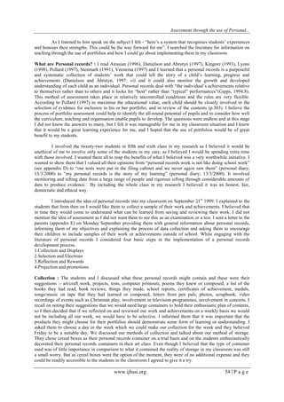 Assessment through the use of Personal... 
www.ijhssi.org 54 | P a g e 
As I listened to him speak on the subject I felt - “here‟s a system that recognises students‟ experiences and honours their strengths. This could be the way forward for me”. I searched the literature for information on teaching through the use of portfolios and how I could go about implementing them in my classroom. What are Personal records? : I read Airasian (1996), Danielson and Abrutyn (1997), Kingore (1993), Lyons (1998), Pollard (1997), Stenmark (1991), Veenema (1997) and I learned that a personal records is a purposeful and systematic collection of students‟ work that could tell the story of a child‟s learning, progress and achievements (Danielson and Abrutyn, 1997: vi) and it could also monitor the growth and developed understanding of each child as an individual. Personal records deal with “the individual‟s achievements relative to themselves rather than to others and it looks for “best” rather than “typical” performances”(Gipps, 1994:8). This method of assessment takes place in relatively uncontrolled conditions and the rules are very flexible. According to Pollard (1997) to maximise the educational value, each child should be closely involved in the selection of evidence for inclusion in his or her portfolio, and in review of the contents (p.303). I believe the process of portfolio assessment could help to identify the all-round potential of pupils and to consider how well the curriculum, teaching and organisation enable pupils to develop. The questions were endless and at this stage I did not know the answers to many, but I felt it was manageable for me in my classroom situation and I knew that it would be a great learning experience for me, and I hoped that the use of portfolios would be of great benefit to my students. I involved the twenty-two students in fifth and sixth class in my research as I believed it would be unethical of me to involve only some of the students in my care, as I believed I would be spending extra time with those involved. I wanted them all to reap the benefits of what I believed was a very worthwhile initiative. I wanted to show them that I valued all their opinions from “personal records work is not like doing school work” (see appendix D) to “our tests were put in the filing cabinet and we never again saw them” (personal diary; 13/3/2000) to “my personal records is the story of my learning” (personal diary; 13/3/2000). It involved monitoring and sifting data from a large range of people and rigorous sifting through considerable amounts of data to produce evidence. By including the whole class in my research I believed it was an honest, fair, democratic and ethical way. I introduced the idea of personal records into my classroom on September 21st 1999. I explained to the students that from then on I would like them to collect a sample of their work and achievements. I believed that in time they would come to understand what can be learned from saving and reviewing their work. I did not mention the idea of assessment as I did not want them to see this as an examination or a test. I sent a letter to the parents (appendix E) on Monday September providing them with general information about personal records, informing them of my objectives and explaining the process of data collection and asking them to encourage their children to include samples of their work or achievements outside of school. While engaging with the literature of personal records I considered four basic steps in the implementation of a personal records development process. 
1.Collection and Displays 
2.Selection and Elections 
3.Reflection and Rewards 
4.Projection and promotions 
Collection : The students and I discussed what these personal records might contain and these were their suggestions :- art/craft work, projects, tests, computer printouts, poems they knew or composed, a list of the books they had read, book reviews, things they made, school reports, certificates of achievement, medals, songs/music on tape that they had learned or composed, letters from pen pals, photos, scrapbook, video recordings of events such as Christmas play, involvement in television programmes, involvement in concerts. I recall on noting their suggestions that we would need large containers to hold their enthusiastic plan of contents, so I then decided that if we reflected on and reviewed our work and achievements on a weekly basis we would not be including all our work, we would have to be selective. I informed them that it was important that the products they might choose for their portfolios should demonstrate some form of learning or understanding. I asked them to choose a day in the week which we could make our collection for the week and they believed Friday to be a suitable day. We discussed our methods of collection and talked about our method of storage. They chose cereal boxes as their personal records container on a trial basis and on the students enthusiastically decorated their personal records containers in their art class. Even though I believed that the type of container used was of little importance in comparison to what it contained the reality of storage in my classroom was still a small worry. But as cereal boxes were the option of the moment, they were of no additional expense and they could be readily accessible to the students in the classroom I agreed to give it a try.  