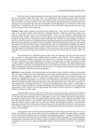 Assessment through the use of Personal... 
www.ijhssi.org 55 | P a g e 
While the students worked decorating their personal records they continued to discuss what they could put in their personal records from that week. I was apprehensive about finding classroom space for these personal records I was keen to keep them in the classroom so that the students would have access to them at will, to add items or to remove pieces to work with. I spoke with the principal and she was willing to allow extra shelving to be constructed in the classroom in September and she approached me in February to find out if I needed more. I accepted the offer and I now have plenty of room to hold the containers from one year to the next. It was great to have such co-operation. Selection: They wanted to begin the selection process straight away. “Can I put this medal which I won last week in my personal records?” asked student E. on Monday morning. “I think this is the best writing I have done in a long time, can I put it in my personal records?” Never let it be said that I would dampen the enthusiasm of my students. I asked them to record the date on any item that they would include in the personal records so that later review of the personal records would allow the “examiner” to see the changes in students. I also felt it would be beneficial in establishing the developmental progression of each student over time. On the following Friday afternoon we collected some more products and discussed different successes or achievements from that week. Under the different topics we discussed what may be considered good according to the students themselves. Looking back on the students‟ selection process their first reaction was to select their best pieces with little regard for established learning objectives. They chose items which represented their best work. The atmosphere was positive and they were so proud of the items they had selected and were quick to show it to others. We encountered a few difficulties during the first week. On reflecting at the end of the first week on their successes or achievements their samples seemed to contain a great deal of “written” products. This portrayed my previous methods of assessment and I began to feel a tad uneasy at this stage. I needed to change the focus somewhat. So I read through their list of ideas. Even though there was little movement away from “written” products it caused them to plan ahead for the following week‟s collection. The students had purchased tapes on which to record their musical abilities but due to the modern music centres in their homes these modern pieces of technology could not record from outside the system. So I made the classroom tape recorder available to them to take home with permission from the principal. Reflection: A huge difficulty we encountered here was that students found it difficult to reflect on and evaluate their own work. I should have been expecting this as the notion of self-assessment was something they were unused to and they struggled to make sense of the notion of self-reflection. They were constantly coming to me asking me if I thought this was “good” or “which do you think is better?” They wanted to rely on my opinion as they found it difficult to judge their own work. How could I help them to trust their own instincts? As an initial guideline I told them that they should ask themselves when choosing different items “Why did I choose this?” I also told them that I would question them on why they chose different items and not others. I wanted them to increase their awareness of their own strengths and abilities and I wanted them to become aware of hopefully an improvement in their work but if not an improvement they needed to find the items that we needed to work harder at, to achieve an improvement. I recommended to them to work with a partner or in a group so that they would not feel isolated or inadequate in their work. They still found the notion of reflection and evaluation difficult as they were unsure as to why they had chosen particular items so I then began to worry as to whether I had done the right thing. I presumed it would be easier to make my students believe that their opinions were valued by me and that I could show them that their opinions were valuable. Despite having made good progress, I began to feel very uneasy about the students‟ ability to judge their own work. My students were enjoying the process so much and their enthusiasm was superb and I did not want to destroy these positive feelings. I did not want the work to become a chore. “What am I going to do? - this is not working - maybe portfolios and self-assessment are too difficult for primary school students?” On going home from school the panic had subsided and I kept telling myself there has to be a way to do this. On reflecting on the situation that night and on reading more material and many thanks to Kingore (1993) I realised that I needed to provide “meaningful and appropriate guidance”. I needed to establish a list of criteria to help them review their work and to analyse its merits. For Friday November 12th I had prepared some key questions for discussion with the students, to help us establish a list of criteria. The following (in translation, to remind you, all our work is conducted through the medium of Irish) are the list of questions we intended to discuss.  