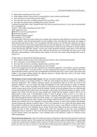 Assessment through the use of Personal... 
www.ijhssi.org 56 | P a g e 
 What makes something your best work? 
 What samples did you want to hold in your portfolios to show what you had learned? 
 How is this piece of work different from others? 
 How does this item show something important that you think or feel? 
 How does this product show something that you have learned? 
I realised on going about it that I needed to deal with one key question per day as it was a time-consuming task but a worthwhile one. Teacher: “What makes something your best work?” Their suggestions were “Work we received a good grade in” “Work that was neat” “Something without mistakes” (Personal diary; 12/11/1999) On asking them if their best work could involve mistakes they found the notion difficult to accept but on looking at some students‟ work and having picked out some mistakes in the work that they had chosen, they began to think and provided answers like, I was very pleased with these answers as I felt that their reflection on what is “good” had moved on from believing that perfection was the only thing that was “good”. I felt that their ability to evaluate and make judgements on their work with these ideas in mind were also of benefit to weaker students as they felt that they had little “perfect” work to put in their portfolios but had a great deal of work that had improved even if it still contained some errors. But now the pressure was off and they felt more at ease. With this better understanding of self-evaluation they tended to use more time when sifting through their work to reflect on it. At later stages we discussed the following questions. 
 What samples did they want to hold in their personal records to show what they had learned? 
 How is this piece of work different from others? 
 How does this item show something important that you think or feel? 
 How does this product show something that you have learned? 
Some of the suggestions from the above questions are included in appendix F in translation, and the remainder are in my personal diary in my data archive. As time progressed they learned to chose products which best represented their abilities, interests and accomplishments and during this time I came to know more about each student. I encouraged children during the selection process to include their best work at all times which motivated them to try harder all the time. The inclusion of out of school achievements: By late November children began to produce some unexpected or different products, as on Sunday October 31st 1999 one of the students was chosen to partake in a children‟s television programme. This student‟s personal records was particularly light as he does not excel in the academic subjects so you can imagine the pride and happiness in this child returning to school on Monday November 1st with a video recording of his debut on television for his personal records. At the end of each month we had a good variety of work which the students, initially with some guidance from me, sifted through to pick and choose their best efforts from. On returning to school after the Christmas holidays in January we put together their efforts from the previous three months and I hoped that the students would be able to see an improvement in their work. I recommended to them to work in groups of three or four so as to have an opportunity to share, discuss, comment, help and choose. I noted the following points in my personal diary as they sifted through the material collected in three months. As I walked among the students while they reviewed the contents from the previous three months, even though I believed that the level of achievement of each student was excellent I felt it was important to look for quality of work, to listen to their opinions and attitudes towards learning and interests in specific topics. I felt it was important for me to talk with each student about their portfolio at different intervals during the school year but in reality it was difficult to find the time in an already busy classroom. So I scheduled two ten minute slots per day within eleven days in January, giving the student the date of their presentation. During these times the remainder of the class were completing independent work or listened in. They loved the idea of being the expert regarding their own portfolio where I was the listener, learner and questioner. I have included some of the questions I asked as I listened to each child‟s presentation. 
The involvement of parents: I gave the students the option in February to take home their personal records and to share them with their parents. The students and I decided that Thursday night would probably be a good night so that they would have the portfolio back in school on Friday for the end of the week review. I informed the parents by letter two days in advance of the personal records going home (Appendix P). In the same letter I  