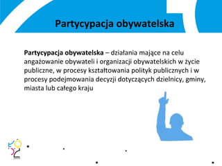 Partycypacja obywatelska
Partycypacja obywatelska – działania mające na celu
angażowanie obywateli i organizacji obywatelskich w życie
publiczne, w procesy kształtowania polityk publicznych i w
procesy podejmowania decyzji dotyczących dzielnicy, gminy,
miasta lub całego kraju
 