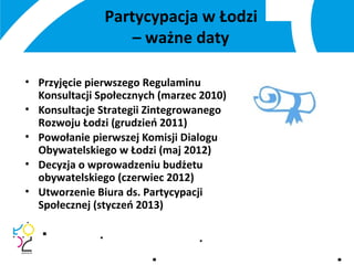 Partycypacja w Łodzi
– ważne daty
• Przyjęcie pierwszego Regulaminu
Konsultacji Społecznych (marzec 2010)
• Konsultacje Strategii Zintegrowanego
Rozwoju Łodzi (grudzień 2011)
• Powołanie pierwszej Komisji Dialogu
Obywatelskiego w Łodzi (maj 2012)
• Decyzja o wprowadzeniu budżetu
obywatelskiego (czerwiec 2012)
• Utworzenie Biura ds. Partycypacji
Społecznej (styczeń 2013)
 