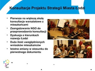 Konsultacje Projektu Strategii Miasta Łodzi
• Pierwsze na większą skalę
konsultacje warsztatowe z
mieszkańcami
• Zaangażowanie NGO do
przeprowadzenia konsultacji
• Dyskusja o kierunkach
rozwoju Łodzi
• Duża ilość uwzględnionych
wniosków mieszkańców
• Istotne zmiany w stosunku do
pierwotnego dokumentu
 