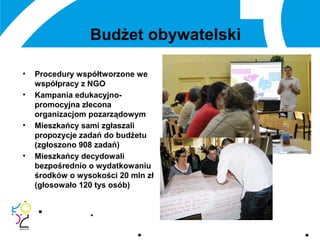 Budżet obywatelski
• Procedury współtworzone we
współpracy z NGO
• Kampania edukacyjno-
promocyjna zlecona
organizacjom pozarządowym
• Mieszkańcy sami zgłaszali
propozycje zadań do budżetu
(zgłoszono 908 zadań)
• Mieszkańcy decydowali
bezpośrednio o wydatkowaniu
środków o wysokości 20 mln zł
(głosowało 120 tys osób)
 