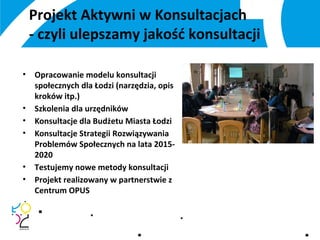 Projekt Aktywni w Konsultacjach
- czyli ulepszamy jakość konsultacji
• Opracowanie modelu konsultacji
społecznych dla Łodzi (narzędzia, opis
kroków itp.)
• Szkolenia dla urzędników
• Konsultacje dla Budżetu Miasta Łodzi
• Konsultacje Strategii Rozwiązywania
Problemów Społecznych na lata 2015-
2020
• Testujemy nowe metody konsultacji
• Projekt realizowany w partnerstwie z
Centrum OPUS
 