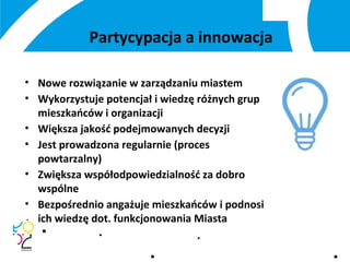 Partycypacja a innowacja
• Nowe rozwiązanie w zarządzaniu miastem
• Wykorzystuje potencjał i wiedzę różnych grup
mieszkańców i organizacji
• Większa jakość podejmowanych decyzji
• Jest prowadzona regularnie (proces
powtarzalny)
• Zwiększa współodpowiedzialność za dobro
wspólne
• Bezpośrednio angażuje mieszkańców i podnosi
ich wiedzę dot. funkcjonowania Miasta
 