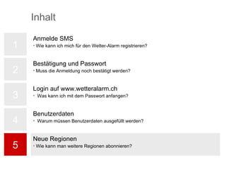 1 2 3 4 5 Neue Regionen Wie kann man weitere Regionen abonnieren? Inhalt Bestätigung und Passwort Muss die Anmeldung noch bestätigt werden? Login auf www.wetteralarm.ch Was kann ich mit dem Passwort anfangen? Anmelde SMS Wie kann ich mich für den Wetter-Alarm registrieren? Benutzerdaten Warum müssen Benutzerdaten ausgefüllt werden? 