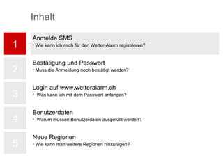 1 2 3 4 5 Anmelde SMS Wie kann ich mich für den Wetter-Alarm registrieren? Bestätigung und Passwort Muss die Anmeldung noch bestätigt werden? Login auf www.wetteralarm.ch Was kann ich mit dem Passwort anfangen? Benutzerdaten Warum müssen Benutzerdaten ausgefüllt werden? Neue Regionen Wie kann man weitere Regionen hinzufügen? Inhalt 
