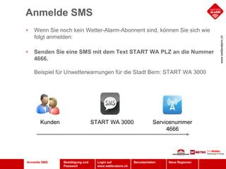 Anmelde SMS Anmelde SMS Wenn Sie noch kein Wetter-Alarm-Abonnent sind, können Sie sich wie folgt anmelden:  Senden Sie eine SMS mit dem Text START WA PLZ an die Nummer 4666.   Beispiel für Unwetterwarnungen für die Stadt Bern: START WA 3000  Servicenummer 4666 START WA 3000 Kunden 