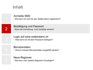 1 2 3 4 5 Anmelde SMS Wie kann ich mich für den Wetter-Alarm registrieren? Bestätigung und Passwort Muss die Anmeldung  noch bestätigt werden? Login auf www.wetteralarm.ch Was kann ich mit dem Passwort anfangen? Benutzerdaten Warum müssen Benutzerdaten ausgefüllt werden? Neue Regionen Wie kann man weitere Regionen hinzufügen? Inhalt 