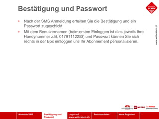 Bestätigung und Passwort Bestätigung und Passwort Nach der SMS Anmeldung erhalten Sie die Bestätigung und ein Passwort zugeschickt. Mit dem Benutzernamen (beim ersten Einloggen ist dies jeweils Ihre Handynummer z.B. 01791112233) und Passwort können Sie sich rechts in der Box einloggen und Ihr Abonnement personalisieren.  