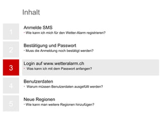 Login auf www.wetteralarm.ch Was kann ich mit dem Passwort anfangen? 1 2 3 4 5 Bestätigung und Passwort Muss die Anmeldung noch bestätigt werden? Anmelde SMS Wie kann ich mich für den Wetter-Alarm registrieren? Benutzerdaten Warum müssen Benutzerdaten ausgefüllt werden? Neue Regionen Wie kann man weitere Regionen hinzufügen? Inhalt 