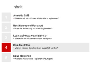 Bestätigung und Passwort Bestätigung und Passwort 1 2 3 4 5 Benutzerdaten Warum müssen Benutzerdaten ausgefüllt werden? Inhalt Bestätigung und Passwort Muss die Anmeldung noch bestätigt werden? Login auf www.wetteralarm.ch Was kann ich mit dem Passwort anfangen? Neue Regionen Wie kann man weitere Regionen hinzufügen? Anmelde SMS Wie kann ich mich für den Wetter-Alarm registrieren? 