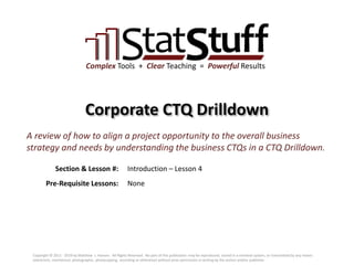 Section & Lesson #:
Pre-Requisite Lessons:
Complex Tools + Clear Teaching = Powerful Results
Corporate CTQ Drilldown
Introduction – Lesson 4
A review of how to align a project opportunity to the overall business
strategy and needs by understanding the business CTQs in a CTQ Drilldown.
None
Copyright © 2011 - 2019 by Matthew J. Hansen. All Rights Reserved. No part of this publication may be reproduced, stored in a retrieval system, or transmitted by any means
(electronic, mechanical, photographic, photocopying, recording or otherwise) without prior permission in writing by the author and/or publisher.
 