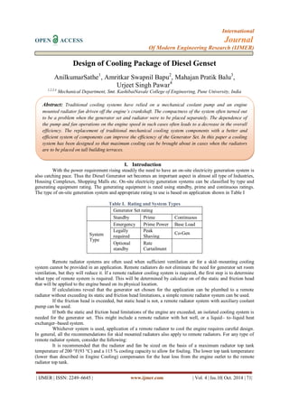 International 
OPEN ACCESS Journal 
Of Modern Engineering Research (IJMER) 
| IJMER | ISSN: 2249–6645 | www.ijmer.com | Vol. 4 | Iss.10| Oct. 2014 | 71| 
Design of Cooling Package of Diesel Genset AnilkumarSathe1, Amritkar Swapnil Bapu2, Mahajan Pratik Balu3, Urjeet Singh Pawar4 1,2,3,4 Mechanical Department, Smt. KashibaiNavale College of Engineering, Pune University, India 
I. Introduction 
With the power requirement rising steadily the need to have an on-site electricity generation system is also catching pace. Thus the Diesel Generator set becomes an important aspect in almost all type of Industries, Housing Complexes, Shopping Malls etc. On-site electricity generation systems can be classified by type and generating equipment rating. The generating equipment is rated using standby, prime and continuous ratings. The type of on-site generation system and appropriate rating to use is based on application shown in Table I Table I. Rating and System Types 
Generator Set rating 
Standby 
Prime 
Continuous 
System Type 
Emergency 
Prime Power 
Base Load 
Legally required standby 
Peak Shaving 
Co-Gen 
Optional standby 
Rate Curtailment 
Remote radiator systems are often used when sufficient ventilation air for a skid–mounting cooling system cannot be provided in an application. Remote radiators do not eliminate the need for generator set room ventilation, but they will reduce it. If a remote radiator cooling system is required, the first step is to determine what type of remote system is required. This will be determined by calculate on of the static and friction head that will be applied to the engine based on its physical location. If calculations reveal that the generator set chosen for the application can be plumbed to a remote radiator without exceeding its static and friction head limitations, a simple remote radiator system can be used. If the friction head is exceeded, but static head is not, a remote radiator system with auxiliary coolant pump can be used. If both the static and friction head limitations of the engine are exceeded, an isolated cooling system is needed for the generator set. This might include a remote radiator with hot well, or a liquid– to–liquid heat exchanger–based system. Whichever system is used, application of a remote radiator to cool the engine requires careful design. In general, all the recommendations for skid mounted radiators also apply to remote radiators. For any type of remote radiator system, consider the following: It is recommended that the radiator and fan be sized on the basis of a maximum radiator top tank temperature of 200 °F(93 °C) and a 115 % cooling capacity to allow for fouling. The lower top tank temperature (lower than described in Engine Cooling) compensates for the heat loss from the engine outlet to the remote radiator top tank. 
Abstract: Traditional cooling systems have relied on a mechanical coolant pump and an engine mounted radiator fan driven off the engine’s crankshaft. The compactness of the system often turned out to be a problem when the generator set and radiator were to be placed separately. The dependence of the pump and fan operations on the engine speed in such cases often leads to a decrease in the overall efficiency. The replacement of traditional mechanical cooling system components with a better and efficient system of components can improve the efficiency of the Generator Set. In this paper a cooling system has been designed so that maximum cooling can be brought about in cases when the radiators are to be placed on tall building terraces.  