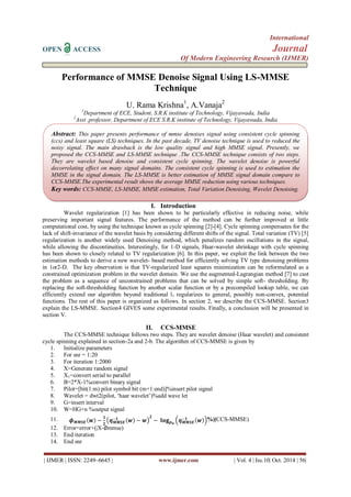 International
OPEN ACCESS Journal
Of Modern Engineering Research (IJMER)
| IJMER | ISSN: 2249–6645 | www.ijmer.com | Vol. 4 | Iss.10| Oct. 2014 | 56|
Performance of MMSE Denoise Signal Using LS-MMSE
Technique
U. Rama Krishna1
, A.Vanaja2
1
Department of ECE, Student, S.R.K institute of Technology, Vijayawada, India
2
Asst .professor, Department of ECE S.R.K institute of Technology, Vijayawada, India
I. Introduction
Wavelet regularization [1] has been shown to be particularly effective in reducing noise, while
preserving important signal features. The performance of the method can be further improved at little
computational cost, by using the technique known as cycle spinning [2]-[4]. Cycle spinning compensates for the
lack of shift-invariance of the wavelet basis by considering different shifts of the signal. Total variation (TV) [5]
regularization is another widely used Denoising method, which penalizes random oscillations in the signal,
while allowing the discontinuities. Interestingly, for 1-D signals, Haar-wavelet shrinkage with cycle spinning
has been shown to closely related to TV regularization [6]. In this paper, we exploit the link between the two
estimation methods to derive a new wavelet- based method for efficiently solving TV type denoising problems
in 1or2-D. The key observation is that TV-regularized least squares minimization can be reformulated as a
constrained optimization problem in the wavelet domain. We use the augmented-Lagrangian method [7] to cast
the problem as a sequence of unconstrained problems that can be solved by simple soft- thresholding. By
replacing the soft-thresholding function by another scalar function or by a precompiled lookup table, we can
efficiently extend our algorithm beyond traditional l1 regularizes to general, possibly non-convex, potential
functions. The rest of this paper is organized as follows. In section 2, we describe the CCS-MMSE. Section3
explain the LS-MMSE. Section4 GIVES some experimental results. Finally, a conclusion will be presented in
section V.
II. CCS-MMSE
The CCS-MMSE technique follows two steps. They are wavelet denoise (Haar wavelet) and consistent
cycle spinning explained in section-2a and 2-b. The algorithm of CCS-MMSE is given by
1. Initialize parameters
2. For snr = 1:20
3. For iteration 1:2000
4. X=Generate random signal
5. X1=convert serial to parallel
6. B=2*X-1%convert binary signal
7. Pilot=[bit(1:m) pilot symbol bit (m+1:end)]%insert pilot signal
8. Wavelet = dwt2(pilot, „haar wavelet‟)%add wave let
9. G=insert interval
10. W=HG+n %output signal
11. 𝝓 𝑴𝑴𝑺𝑬 𝒘 −
𝟏
𝟐
𝜼 𝑴𝑴𝑺𝑬
−𝟏
𝒘 − 𝒘
𝟐
− 𝐥𝐨𝐠 𝒑 𝒖
𝜼 𝑴𝑴𝑺𝑬
−𝟏
𝒘 %|(CCS-MMSE)
12. Error=error+(|X-∅mmse)
13. End iteration
14. End snr
Abstract: This paper presents performance of mmse denoises signal using consistent cycle spinning
(ccs) and least square (LS) techniques. In the past decade, TV denoise technique is used to reduced the
noisy signal. The main drawback is the low quality signal and high MMSE signal. Presently, we
proposed the CCS-MMSE and LS-MMSE technique .The CCS-MMSE technique consists of two steps.
They are wavelet based denoise and consistent cycle spinning. The wavelet denoise is powerful
decorrelating effect on many signal domains. The consistent cycle spinning is used to estimation the
MMSE in the signal domain. The LS-MMSE is better estimation of MMSE signal domain compare to
CCS-MMSE.The experimental result shows the average MMSE reduction using various techniques.
Key words: CCS-MMSE, LS-MMSE, MMSE estimation, Total Variation Denoising, Wavelet Denoising.
 