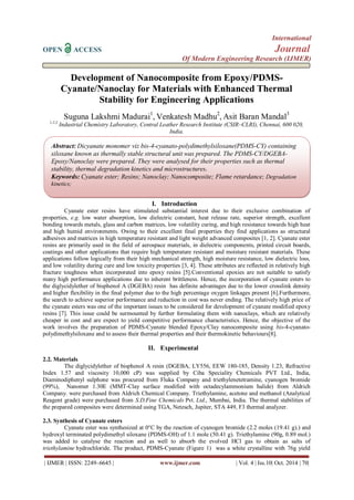 International 
OPEN ACCESS Journal 
Of Modern Engineering Research (IJMER) 
| IJMER | ISSN: 2249–6645 | www.ijmer.com | Vol. 4 | Iss.10| Oct. 2014 | 70| 
Development of Nanocomposite from Epoxy/PDMS- Cyanate/Nanoclay for Materials with Enhanced Thermal Stability for Engineering Applications Suguna Lakshmi Madurai1, Venkatesh Madhu2, Asit Baran Mandal3 1,2,3 Industrial Chemistry Laboratory, Central Leather Research Institute (CSIR–CLRI), Chennai, 600 020, India. 
I. Introduction 
Cyanate ester resins have stimulated substantial interest due to their exclusive combination of properties, e.g. low water absorption, low dielectric constant, heat release rate, superior strength, excellent bonding towards metals, glass and carbon matrices, low volatility curing, and high resistance towards high heat and high humid environments. Owing to their excellent final properties they find applications as structural adhesives and matrices in high temperature resistant and light weight advanced composites [1, 2]. Cyanate ester resins are primarily used in the field of aerospace materials, in dielectric components, printed circuit boards, coatings and other applications that require high temperature resistant and moisture resistant materials. These applications follow logically from their high mechanical strength, high moisture resistance, low dielectric loss, and low volatility during cure and low toxicity properties [3, 4]. These attributes are reflected in relatively high fracture toughness when incorporated into epoxy resins [5].Conventional epoxies are not suitable to satisfy many high performance applications due to inherent brittleness. Hence, the incorporation of cyanate esters to the diglycidylether of bisphenol A (DGEBA) resin has definite advantages due to the lower crosslink density and higher flexibility in the final polymer due to the high percentage oxygen linkages present [6].Furthermore, the search to achieve superior performance and reduction in cost was never ending. The relatively high price of the cyanate esters was one of the important issues to be considered for development of cyanate modified epoxy resins [7]. This issue could be surmounted by further formulating them with nanoclays, which are relatively cheaper in cost and are expect to yield competitive performance characteristics. Hence, the objective of the work involves the preparation of PDMS-Cyanate blended Epoxy/Clay nanocomposite using bis-4-cyanato- polydimethylsiloxane and to assess their thermal properties and their thermokinetic behaviours[8]. 
II. Experimental 
2.2. Materials The diglycidylether of bisphenol A resin (DGEBA, LY556, EEW 180-185, Density 1.23, Refractive Index 1.57 and viscosity 10,000 cP) was supplied by Ciba Speciality Chemicals PVT Ltd., India, Diaminodiphenyl sulphone was procured from Fluka Company and triethylenetetramine, cyanogen bromide (99%), Nanomer 1.30E (MMT-Clay surface modified with octadecylammonium halide) from Aldrich Company. were purchased from Aldrich Chemical Company. Triethylamine, acetone and methanol (Analytical Reagent grade) were purchased from S.D.Fine Chemicals Pvt. Ltd., Mumbai, India. The thermal stabilities of the prepared composites were determined using TGA, Netzsch, Jupiter, STA 449, F3 thermal analyzer. 2.3. Synthesis of Cyanate esters 
Cyanate ester was synthesized at 0°C by the reaction of cyanogen bromide (2.2 moles (19.41 g).) and hydroxyl terminated polydimethyl siloxane (PDMS-OH) of 1.1 mole (50.41 g). Triethylamine (90g, 0.89 mol.) was added to catalyse the reaction and as well to absorb the evolved HCl gas to obtain as salts of triethylamine hydrochloride. The product, PDMS-Cyanate (Figure 1) was a white crystalline with 76g yield 
Abstract: Dicyanate monomer viz bis-4-cyanato-polydimethylsiloxane(PDMS-CY) containing siloxane known as thermally stable structural unit was prepared. The PDMS-CY/DGEBA- Epoxy/Nanoclay were prepared. They were analysed for their properties such as thermal stability, thermal degradation kinetics and microstructures. 
Keywords: Cyanate ester; Resins; Nanoclay; Nanocomposite; Flame retardance; Degradation kinetics; 
 
