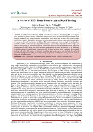 International 
OPEN ACCESS Journal 
Of Modern Engineering Research (IJMER) 
| IJMER | ISSN: 2249–6645 | www.ijmer.com | Vol. 4 | Iss.11| Nov. 2014 | 59| 
A Review of FDM Based Parts to Act as Rapid Tooling Imtiyaz Khan1, Dr. A. A. Shaikh2 1Senior Lecturer, Mechanical Engineering Department, MIT Mandsaur, M.P, India 2Professor, Mechanical Engineering Department, Sardar Vallabhbhai National Institute of Technology, Surat, Gujarat, India 
I. Introduction 
As a matter of fact the new market realistic require faster product development and reduced time to meet market demand (like: high quality, greater efficiency, cost reduction and a ability to meet environmental and recycling objectives) to reduce the product development time and cost of manufacturing, new technology of Rapid Prototyping (RP) has been developed. Rapid Prototyping Manufacturing (RPM) has been widely used in the modern industry, but it is difficult to achieve higher precision parts in FDM currently. Therefore, how to improve part quality can be said as hotspot in industrial applications of RPM, especially when rapid prototyping parts will be used as die, injection molding and EDM electrode, etc., the quality of which plays decisive role to that of final product in mass production. Stereo lithography (SL), selective laser sintering (SLS), fused deposition modeling (FDM) and laminated object manufacturing (LOM) is four relatively matured RPM processes that dominate the current commercial market [1-3], among which FDM, arepresentative rapid prototyping technology (RPT) with no use of toxic materials, has been increasingly widely used in offices. But now the FDM systems currently only fabricate parts in elastomers, ABS and investment casting wax using the layer by layer deposition of extruded materials through a nozzle using feedstock filaments from a spool [4]. Most of the parts fabricated in these materials can only be used for design verification, form and fit checking and patterns for casting processes and medical applications[5]. For FDM, the two concerns are how to develop new metal materials that can directly manufacture metal parts used in tooling, etc., and how to improve dimension accuracy. As to developing new metal materials, literature [6] presented the detailed formulation and characterization of the tensile properties of the various combinations of the nylon type matrix consisting of iron particles, and the feedstock filaments of this composite have been produced and used successfully in the unmodified FDM system for direct rapid tooling of injection moulding inserts, while literature [7] presented an investigation on thermal and mechanical properties of new metal-particle filled ABS (acrylonitrile-butadine- styrene) composites for applications in FDM rapid prototyping process. As to improving dimensional accuracy, literature [8] presented experimental investigations on influence of important process parameters viz. layer thickness, part orientation, raster angle, air gap, and raster width along with their interactions on dimensional accuracy of FDM processed ABS400 part, and it is observed that shrinkage is dominant along length and width direction of built part, while literature [9] presented a powerful tool, the Taguchi method, to design optimization for quality. In this study, not only can the optimal process parameters for FDM process be obtained, but also the main process parameters that affect the performance of the prototype can be found. Although great progress has been made in this field, most of the literatures focus only on improving dimensional accuracy. In fact, the part errors in FDM are classified into dimension error, shaped error and surface roughness. This paper, taking FDM 
Abstract: Fused Deposition Modeling (FDM) is one from basic Rapid Prototyping (RP) technologies used in technical practice. In this contribution are presented basic information about parameters such as layer thickness, part build orientation, raster angle, raster width and air gap. This study provides insight into complex dependency of strength on process parameters. In this paper microphotographs are used to show the mechanism of failure. The major reason for weak strength is attributed to distortion within or between the layers.Developing a curved layer deposition methodology can improve part quality by reduced lamination, reduction in the staircase effect which leads to improved dimensional accuracy of the part. Less effort has been made to increase the range of FDM materials to include metals or metal based composites with the help of metal based composite direct rapid tooling will allow fabrication of injection moulding dies and inserts with desired thermal and mechanical properties suitable for using directly in injection moulding machines for short term or long term production runs. 
Keywords: Rapid Prototyping; Fused Deposition Modeling; Rapid Tooling; Staircase Effect.  