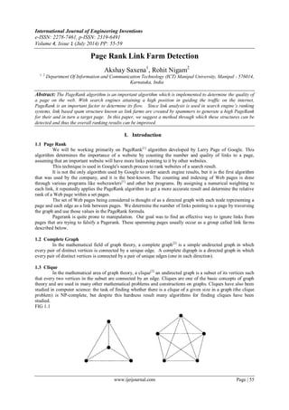 International Journal of Engineering Inventions
e-ISSN: 2278-7461, p-ISSN: 2319-6491
Volume 4, Issue 1 (July 2014) PP: 55-59
www.ijeijournal.com Page | 55
Page Rank Link Farm Detection
Akshay Saxena1
, Rohit Nigam2
1, 2
Department Of Information and Communication Technology (ICT) Manipal University, Manipal - 576014,
Karnataka, India
Abstract: The PageRank algorithm is an important algorithm which is implemented to determine the quality of
a page on the web. With search engines attaining a high position in guiding the traffic on the internet,
PageRank is an important factor to determine its flow. Since link analysis is used in search engine’s ranking
systems, link based spam structure known as link farms are created by spammers to generate a high PageRank
for their and in turn a target page. In this paper, we suggest a method through which these structures can be
detected and thus the overall ranking results can be improved.
I. Introduction
1.1 Page Rank
We will be working primarily on PageRank[1]
algorithm developed by Larry Page of Google. This
algorithm determines the importance of a website by counting the number and quality of links to a page,
assuming that an important website will have more links pointing to it by other websites.
This technique is used in Google's search process to rank websites of a search result.
It is not the only algorithm used by Google to order search engine results, but it is the first algorithm
that was used by the company, and it is the best-known. The counting and indexing of Web pages is done
through various programs like webcrawlers[1]
and other bot programs. By assigning a numerical weighting to
each link, it repeatedly applies the PageRank algorithm to get a more accurate result and determine the relative
rank of a Web page within a set pages.
The set of Web pages being considered is thought of as a directed graph with each node representing a
page and each edge as a link between pages. We determine the number of links pointing to a page by traversing
the graph and use those values in the PageRank formula.
Pagerank is quite prone to manipulation. Our goal was to find an effective way to ignore links from
pages that are trying to falsify a Pagerank. These spamming pages usually occur as a group called link farms
described below.
1.2 Complete Graph
In the mathematical field of graph theory, a complete graph[2]
is a simple undirected graph in which
every pair of distinct vertices is connected by a unique edge. A complete digraph is a directed graph in which
every pair of distinct vertices is connected by a pair of unique edges (one in each direction).
1.3 Clique
In the mathematical area of graph theory, a clique[2]
an undirected graph is a subset of its vertices such
that every two vertices in the subset are connected by an edge. Cliques are one of the basic concepts of graph
theory and are used in many other mathematical problems and constructions on graphs. Cliques have also been
studied in computer science: the task of finding whether there is a clique of a given size in a graph (the clique
problem) is NP-complete, but despite this hardness result many algorithms for finding cliques have been
studied.
FIG 1.1
 