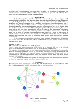 Page Rank Link Farm Detection
www.ijeijournal.com Page | 57
neighbors. Saito[9]
employed a graph algorithm to detect link spam. They decomposed the Web graph into
strongly connected components and discovered that large components are spam with high probability. Link
farms in the core were extracted by maximal clique enumeration.
IV. Proposed System
The PageRank algorithm, as described in the previous section, works upon a given set of pages found
via search using Web spiders or other programs. Now to rank these pages, we consider the links of each page
and apply the PageRank algorithm to it. However, the page rank algorithm can be easily fooled by link farms.
Link Farms work as follows - We know that the PageRank is higher for pages with more links pointing to it i.e.
more the in-line, higher the rank. A link farm forms a complete graph. This means, we have a large set of pages
pointing to each other, thus increasing the number of in-links and out-links even they are not relevant, hence
they falsify the Page Rank values obtained. On applying the algorithm to this graph, an interesting fact came to
notice that the Page Rank values of all the pages in a link farm was the same and remained so even after
multiple iterations of the algorithm. One could easily use this fact to identify link farms and remove such sets of
pages from our whole set. But the problem occurs when a page which is not a part of the link farm and is
actually relevant, it happens to have the same or nearly same PageRank as that of the link farm pages. So if we
consider pages with same page ranks for elimination, some relevant pages might also get discarded
unintentionally.
To solve this problem, we introduce a new factor we call Gap Rank. GapRank is based on PageRank
and in a way inverse of it. While PageRank is based on inbound links of a page, GapRank is calculated using
outbound links of pages.
Gaprank Formula
GR(A) = (1-d)/N + d (GR(T1)/L(T1) + ... + GR(Tn)/L(Tn))
where A is the page under consideration, T1,T2….Tn the set of pages that link from A i.e. outbound
pages,L(Tn) is the number of inbound links on page Tn, and N is the total number of pages.
The purpose of this formula is to rank the set of pages based on the number of outbound links. We then use the
GapRank to identify the Link Farm. Since all the pages in a link farm have same number of inbound links and
outbound links, the GapRank of these pages will be equal, just like their PageRanks. This can now be used to
differentiate a link farm from a page having almost same PageRank as those of link farm pages, but it's
GapRank will be different.
This analysis can further be used to reduce the ranks of these spam pages or eliminate them altogether
so that we get proper ranks for pages that suffered because of the link farm.
V. Methodology
Consider a given dataset consisting of 11 pages P1, P2,..,P11. The links between the pages can be seen in the
FIG 5.1, depicting a graph of nodes for each page and edges for links between them.
[FIG 5.1 Graph of initial dataset]
 