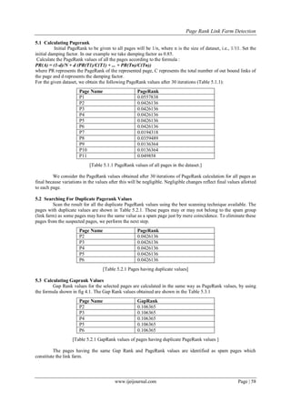 Page Rank Link Farm Detection
www.ijeijournal.com Page | 58
5.1 Calculating Pagerank
Initial PageRank to be given to all pages will be 1/n, where n is the size of dataset, i.e., 1/11. Set the
initial damping factor. In our example we take damping factor as 0.85.
Calculate the PageRank values of all the pages according to the formula :
PR(A) = (1-d)/N + d (PR(T1)/C(T1) + ... + PR(Tn)/C(Tn))
where PR represents the PageRank of the represented page, C represents the total number of out bound links of
the page and d represents the damping factor.
For the given dataset, we obtain the following PageRank values after 30 iterations (Table 5.1.1):
Page Name PageRank
P1 0.0557838
P2 0.0426136
P3 0.0426136
P4 0.0426136
P5 0.0426136
P6 0.0426136
P7 0.0194318
P8 0.0359489
P9 0.0136364
P10 0.0136364
P11 0.049858
[Table 5.1.1 PageRank values of all pages in the dataset.]
We consider the PageRank values obtained after 30 iterations of PageRank calculation for all pages as
final because variations in the values after this will be negligible. Negligible changes reflect final values allotted
to each page.
5.2 Searching For Duplicate Pagerank Values
Scan the result for all the duplicate PageRank values using the best scanning technique available. The
pages with duplicate values are shown in Table 5.2.1. These pages may or may not belong to the spam group
(link farm) as some pages may have the same value as a spam page just by mere coincidence. To eliminate these
pages from the suspected pages, we perform the next step.
Page Name PageRank
P2 0.0426136
P3 0.0426136
P4 0.0426136
P5 0.0426136
P6 0.0426136
[Table 5.2.1 Pages having duplicate values]
5.3 Calculating Gaprank Values
Gap Rank values for the selected pages are calculated in the same way as PageRank values, by using
the formula shown in fig 4.1. The Gap Rank values obtained are shown in the Table 5.3.1
Page Name GapRank
P2 0.106365
P3 0.106365
P4 0.106365
P5 0.106365
P6 0.106365
[Table 5.2.1 GapRank values of pages having duplicate PageRank values ]
The pages having the same Gap Rank and PageRank values are identified as spam pages which
constitute the link farm.
 
