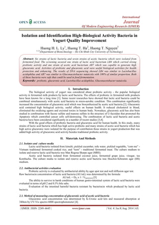 International 
OPEN ACCESS Journal 
Of Modern Engineering Research (IJMER) 
| IJMER | ISSN: 2249–6645 | www.ijmer.com | Vol. 4 | Iss.8| Aug. 2014 | 63| 
Isolation and Identification High-Biological Activity Bacteria in Yogurt Quality Improvement Huong H. L. Ly1, Huong T. Ha2, Huong T. Nguyen3 1,2,3(Department of Biotechnology – Ho Chi Minh City University of Technology) 
I. Introduction 
The biological activity of yogurt was considered about probiotic activity - the popular biological activity in fermented milk products by lactic acid bacteria. The effects of probiotic in fermented milk products have been known for a long time [1]. Some recent researches have showed that lactic acid bacteria could be combined simultaneously with acetic acid bacteria in micro-aerobic condition. This combination significantly increased the concentration of glucuronic acid which was biosynthesized by acetic acid bacteria [2]. Glucuronic acid contained high biological activity, useful effects on human health. It reduced cholesterol in blood, eliminated the oxidizing agents and excreted toxins in human body. Nowadays, glucuronic acid has also been studied in combination with fucose sulfate and manose sulfate in the structure of U-fucoidan that promoted the Apoptosis which controlled cancer cells self-destroying. The combination of lactic acid bacteria and acetic bacteria have been considered significantly in a number of recent studies [3,4]. With the good effects of probiotic bacteria and glucuronic acid for human health. In this study, many strains of lactic acid bacteria which has high active probiotic and many strains of acetic acid bacteria which has high active glucuronic were isolated for the purpose of contribution these strains in yogurt production that was added high activity of glucuronic acid activity besides traditional probiotic activity. 
II. Materials And Methods 
2.1. Isolates and culture media Lactic acid bacteria isolated from kimchi, pickled cucumber, tofu water, pickled vegetable, “com me” - Vietnam traditional fermented cooked rice, and “nem” - traditional fermented meat. The culture medium to isolate and reserve lactic acid bacteria was Man Rogosa Sharpe agar (MRS). Acetic acid bacteria isolated from fermented coconut juice, fermented grape juice, vinegar, tea Kombucha. The culture media to isolate and reserve acetic acid bacteria was Heschin-Schramm agar (HS) medium. 2.2. Antibacterial activities evaluation Probiotic activity is evaluated by antibacterial ability by agar spot test and well diffusion agar test. Raw bacteriocin concentration of lactic acid bacteria (AU/mL) was determined by the formula: AU/mL = DFI x 1 / Vbacteriocin [5] The ability to survive in harsh conditions of human gastro-intestinal system of lactic acid bacteria were evaluated in terms of pH 2 and 0.3% bile salts. Evaluation of the intestinal harmful bacteria resistant by bacteriocin which produced by lactic acid bacteria. 2.3. Method of measuring concentration of glucuronic acid of acetic acid bacteria Glucuronic acid concentration was determined by K-Uronic acid kits and measured absorption at 340nm by UV-Vis spectro 6000 spectrophotometer [4]. 
Abstract: Six strains of lactic bacteria and seven strains of acetic bacteria which were isolated from fermented food. The screening secured one strain of lactic acid bacterium LB4 which carried strong probiotic activity and one strain of acetic acid bacterium AB7 which was capable to generate high glucuronic acid. Activities of probiotic and glucuronic acid were useful biological activities for health protection and enhancing. The results of DNA sequencing showed LB4 was similar to Lactobacillus acidophilus and AB7 was similar to Gluconacetobacter nataicola with 100% of similar proportion. Both of these bacteria were safe that could be used in food fermentation. Keywords: probiotic, glucuronic acid, Lactobacillus acidophilus, Gluconacetobacter nataicola.  