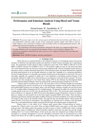 International 
OPEN ACCESS Journal 
Of Modern Engineering Research (IJMER) 
| IJMER | ISSN: 2249–6645 | www.ijmer.com | Vol. 4 | Iss.9| Sept. 2014 | 69| 
Performance and Emissions Analysis Using Diesel and Tsome Blends Nirmal kumar. R1, Sarathbabu. R. T2 1Department of Mechanical Engineering, Trumalai Engineering College, Kiambi, Kanchipuram Dist, Tamil Nadu, INDIA 2Department of Mechanical Engineering, Trumalai Engineering College, Kiambi, Kanchipuram Dist, Tamil Nadu, INDIA 
I. INTRODUCTION 
Diesel fuel has an essential function in the industrial economy of a developing country and used for transport of industrial and agricultural goods and operation of diesel tractors and pump sets in agricultural sector. The requirement of petro diesel in India is expected to grow from 39.815 MMT in 2001-02 to 52.324 MMT in 2006-07 and just over 66 MMT in 2011-12. The domestic supply of crude oil will satisfy only about 22% of the demand and the rest will have to be met from imported crude. This has stimulated recent interest in alternative sources to replace petroleum-based fuels. Of the alternative fuels, bio-diesel obtained from vegetable oils holds good promises as an eco-friendly alternative to diesel fuel Vegetable oil is a promising alternative fuel for CI engine because it is renewable, environment friendly and can be produced in rural areas. The use of non-edible vegetable oils compared to edible oils is very significant in developing countries because of the tremendous demand for edible oils as food and they are too expensive to be used as fuel at present. The term, bio-diesel, was first introduced in the United States during 1992 by the National Soy Development Board (presently National Biodiesel Board), which has pioneered the commercialization of biodiesel in the USA. Tobacco seeds an excellent source of oil. The work done so far at CTRI has brought out tremendous scope for exploiting the crop for extraction of oil. In this background, emphasis will be laid on tobacco seed oil and suitable R&D initiatives are envisaged. India is the third largest consumer of edible oils and will account for 11% of global edible oil demand and 16% of global imports. The demand for edible oils in India has shown a steady growth at the rate of 4.43% over the period from 2001 to 2011. The current per capita consumption levels of India (at 13.3 Kg/year for 2009-10) are lower than global averages (24 kg/year). In terms of volumes, palm oil, soybean oil and mustard oil are the three largest consumed edible oils in India. There has been a significant gap between demand and supply of edible oil because of limited availability of oil seeds and shifting of acreage to other crops in the domestic market. This gap has been met through imports, which account for almost 45-50% of the total oil consumption. The dependence on imported oils to continue in the foreseeable future due to anticipated domestic supply constraints and the high cost competitiveness of imported oils. 
Tobacco seed is a rich source of oil. Tobacco seeds contain about 35%semi-drying oil which is nicotine free. Tobacco seed is very small. There are about 3,00,000 seeds in one ounce, or more than 10,000 seeds per gram. One tobacco plant may produce one-half an ounce, or about 1,50,000 seeds, which is enough for 100 square yards of seedbed area. Under favourable conditions seeds from one plant may provide enough seedlings from 2 to 5 acres of field tobacco. In the recent year some new industrial uses of tobacco have been envisaged as a strategic development in case the anti-tobacco movement curbs its conventional use so that tobacco leaf farmer do not suffer by producing crop. The strategy does not make tobacco leaf available for 
Abstract: The present study covers the various aspects of biodiesels fuel derived from crude Tobacco oil and performance emissions study on four stroke compression ignition engine with Tobacco seed oil. Crude Tobacco oil is converted to Tobacco seed oil methyl esters by transesterification process. The obtained bio-diesel fuel properties are measured. The performance and emission parameters obtained by the above are compared with the base line data obtained earlier by using diesel and optimum Tobacco seed oil blend is obtained. The performance parameters obtained by the above tests are to be compared with diesel base line data and optimum blend B5. Keywords: blend, TSOME,CI Engine, emission, performance  