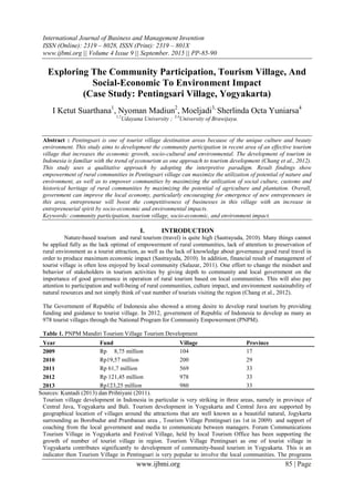 International Journal of Business and Management Invention
ISSN (Online): 2319 – 8028, ISSN (Print): 2319 – 801X
www.ijbmi.org || Volume 4 Issue 9 || September. 2015 || PP-85-90
www.ijbmi.org 85 | Page
Exploring The Community Participation, Tourism Village, And
Social-Economic To Environment Impact
(Case Study: Pentingsari Village, Yogyakarta)
I Ketut Suarthana1
, Nyoman Madiun2
, Moeljadi3,
Sherlinda Octa Yuniarsa4
1,2
Udayana University ; 3,4
University of Brawijaya.
Abstract : Pentingsari is one of tourist village destination areas because of the unique culture and beauty
environment. This study aims to development the community participation in recent area of an effective tourism
village that increases the economic growth, socio-cultural and environmental. The development of tourism in
Indonesia is familiar with the trend of ecotourism as one approach to tourism development (Chang et al., 2012).
This study uses a qualitative approach by adopting the interpretive paradigm. Result findings show
empowerment of rural communities in Pentingsari village can maximize the utilization of potential of nature and
environment, as well as to empower communities by maximizing the utilization of social culture, customs and
historical heritage of rural communities by maximizing the potential of agriculture and plantation. Overall,
government can improve the local economy, particularly encouraging for emergence of new entrepreneurs in
this area, entrepreneur will boost the competitiveness of businesses in this village with an increase in
entrepreneurial spirit by socio-economic and environmental impacts.
Keywords: community participation, tourism village, socio-economic, and environment impact.
I. INTRODUCTION
Nature-based tourism and rural tourism (travel) is quite high (Sastrayuda, 2010). Many things cannot
be applied fully as the lack optimal of empowerment of rural communities, lack of attention to preservation of
rural environment as a tourist attraction, as well as the lack of knowledge about governance good rural travel in
order to produce maximum economic impact (Sastrayuda, 2010). In addition, financial result of management of
tourist village is often less enjoyed by local community (Salazar, 2011). One effort to change the mindset and
behavior of stakeholders in tourism activities by giving depth to community and local government on the
importance of good governance in operation of rural tourism based on local communities. This will also pay
attention to participation and well-being of rural communities, culture impact, and environment sustainability of
natural resources and not simply think of vast number of tourists visiting the region (Chang et al., 2012).
The Government of Republic of Indonesia also showed a strong desire to develop rural tourism by providing
funding and guidance to tourist village. In 2012, government of Republic of Indonesia to develop as many as
978 tourist villages through the National Program for Community Empowerment (PNPM).
Table 1. PNPM Mandiri Tourism Village Tourism Development
Year Fund Village Province
2009 Rp 8,75 million 104 17
2010 Rp19,57 million 200 29
2011 Rp 61,7 million 569 33
2012 Rp 121,45 million 978 33
2013 Rp123,25 million 980 33
Sources: Kuntadi (2013) dan Prihtiyani (2011).
Tourism village development in Indonesia in particular is very striking in three areas, namely in province of
Central Java, Yogyakarta and Bali. Tourism development in Yogyakarta and Central Java are supported by
geographical location of villages around the attractions that are well known as a beautiful natural, Jogykarta
surrounding as Borobudur and Prambanan area , Tourism Village Pentingsari (as 1st in 2009) and support of
coaching from the local government and media to communicate between managers. Forum Communications
Tourism Village in Yogyakarta and Festival Village, held by local Tourism Office has been supporting the
growth of number of tourist village in region. Tourism Village Pentingsari as one of tourist village in
Yogyakarta contributes significantly to development of community-based tourism in Yogyakarta. This is an
indicator thon Tourism Village in Pentingsari is very popular to involve the local communities. The programs
 