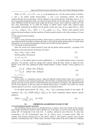 Improved Particle Swarm Algorithm to Solve the Vehicle Routing Problem
www.ijeijournal.com Page | 55
Where nd ,,2,1  , mi ,,2,1  , m as the population size, t for the current number of iteration,
1r and 2r are random number between ]1,0[ . 1c and 2c are acceleration constant. The inertia
weight describe the last generation’s velocity influence on the current particles. With large value of  , it
have strong global optimization ability, but weak local search ability. On the other hand, it will get a opposite
effect. Shi[9] put forward the linear inertia weight and the fuzzy system, used to adjust the weight, but it still
have some shortcomings. So we adopt the strategy of random inertia weight value, namely  range
between ]1,0[ randomly[10]. In addition, for the particle velocity not so big, can set a upper limit maxV .When
maxVvid  , taking maxVvid  . When maxVvid  ,taking maxVvid  . Particle swarm generate initial
position and speed randomly, and then transform to find the optimal solution in the field according to (10) and
(11).
3.2 The interaction between hadron
3.2.1 Hadron
There is strong interaction between hadron, which express as collision with each other. In this paper, the
local optimal particles be defined as hadron and make it crash with the global optimal particle to change speed
and position, so as to increase the population diversity and avoid fall into local optimum.
3.2.2 The change of speed and position
When the current local optimal particle gP crash with the global optimal particle bG , according to the
momentum conservation theorem, the formula is as follow:
''
bbggbbgg vmvmvmvm  (12)
Omit the quality of the particles:
''
bgbg vvvv  (13)
Where gv is the optimal speed of current neighborhood. bv is the global optimal velocity of previous
generation. Two particles’ speed has changed after collision, taking the better velocity to update the local
particle. At the same time, updating the global optimal particle’s velocity. Particles’ motion equation is as
follow:






))(())1((,
))(())1((,
'1
tPftPfifv
tPftPfifv
v
ggg
ggg
t (14)
11   tt vxx (15)
3.3 Particle decay
Particle decay is a spontaneous process. Improved algorithm defined particle decay into a process of
variation. Variation several consecutive generation, when the fitness of optimal particle have little change or no
change, there may be some particle of certain dimensions have premature convergence. The algorithm will fall
into the local optimum, at this time make the optimal particle decay or variation. This article use Cauchy
mutation operator to act on bG . Cauchy mutation operator are defined as follow:
For the global optimal particle ),,,( 1 bnbkbb GGGG  , performing mutation on the number K
component, )(618.0'
bkbkbk GGG  . )( bkG is the Cauchy distribution density function, specific
defined as:
)(
)( 22





bk
bk
G
G )2.0(  (16)
IV. IMPROVED ALGORITHM TO SOLVE VRP
4.1 Constructing the particle expression
The distribution schemes can use one dimensional array to express, which must include all the customer
point number and different symbols to express different cars. In this paper, we use the encode mode like this[6]:
putting )1( K breakpoints in the array with L numbers, making the array break into K parts, then
constructing a )1(  KL dimensional space for K vehicles service L customer points’ VRP. For
example, with customer demand point 14 and vehicle number 4, each particle’s position vector element
represent 14 demand points and 3 “break” points. The three “break” points in the role of make the 14 demand
 