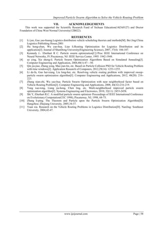 Improved Particle Swarm Algorithm to Solve the Vehicle Routing Problem
www.ijeijournal.com Page | 58
VII. ACKNOWLEDGEMENTS
This work was supported the Scientific Research Fund of Sichuan Education(14ZA0127) and Doctor
Foundation of China West Normal University(12B022).
REFERENCES
[1] Li jun, Guo yao-huang.Logistics distribution vehicle scheduling theories and methods[M]. Bei Jing:China
Logistics Publishing House,2001
[2] Hu hong-chun, Wu yao-hua, Liao li.Routing Optimization for Logistics Distribution and its
application[J]. Journal of ShanDong University(Engineering Science), 2007, 37(4): 104-107.
[3] Kennedy J，Eberhart R C. Particle swarm optimization[C]//Proc IEEE International Conference on
Neural Networks, IV.Piscataway, NJ: IEEE Service Center, 1995: 1942-1948.
[4] ao ying, Xie sheng-li. Particle Swarm Optimization Algorithms Based on Simulated Annealing[J].
Computer Engineering and Application, 2004,40(1):47—50.
[5] Qin jia-jiao, Zhang yong, Mao jian-lin, etc. Based on Particle Collision PSO for Vehicle Routing Problem
with time windows[J]. Application Research of Computers, 2012,29(14): 1253-1255.
[6] Li de-fu, Guo hai-xiang, Liu long-hui, etc. Resolving vehicle routing problem with improved sweep-
particle swarm optimization algorithm[J]. Computer Engineering and Applications, 2012, 48(20): 216-
223.
[7] Zhang nian-zhi, Wu yao-hua. Particle Swarm Optimization with near neighborhood factor based on
Vehicle Routing Problem[J]. Computer Engineering and Applications, 2008, 44(32):216-219.
[8] Yang xue-rong, Liang jia-hong, Chen ling, etc. Multi-neighborhood improved particle swarm
optimization algorithm[J]. Systems Engineering and Electronics, 2010, 32(11): 2453-2458.
[9] Shi Y, Eberhart R.C. A modified particle swarm optimizer Proceedings of IEEE International Conference
on Evolutionary Computation(CEC 1998), Piscataway, NJ, 1998, 68-73.
[10] Zhang li-ping. The Theorem and Particle upon the Particle Swarm Optimization Algorithm[D].
Hangzhou: Zhejiang University, 2005,34-37.
[11] Yuan xia. Research on the Vehicle Routing Problems in Logistics Distribution[D]. NanJing: Southeast
University, 2004,42-47.
 