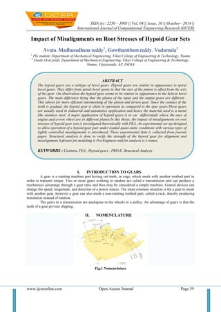 ISSN (e): 2250 – 3005 || Vol, 04 || Issue, 10 || October– 2014 || 
International Journal of Computational Engineering Research (IJCER) 
www.ijceronline.com Open Access Journal Page 59 
Impact of Misalignments on Root Stresses of Hypoid Gear Sets Avutu. Madhusudhana reddy1, Gowthamtham reddy. Vudumula2 1 PG student, Department of Mechanical Engineering, Vikas College of Engineering & Technology, Nunna 2 Guide (Asst.prof), Department of Mechanical Engineering, Vikas College of Engineering & Technology, Nunna, Vijayawada, AP, INDIA 
I. INTRODUCTION TO GEARS 
A gear is a rotating machine part having cut teeth, or cogs, which mesh with another toothed part in order to transmit torque. Two or more gears working in tandem are called a transmission and can produce a mechanical advantage through a gear ratio and thus may be considered a simple machine. Geared devices can change the speed, magnitude, and direction of a power source. The most common situation is for a gear to mesh with another gear, however a gear can also mesh a non-rotating toothed part, called a rack, thereby producing translation instead of rotation. The gears in a transmission are analogous to the wheels in a pulley. An advantage of gears is that the teeth of a gear prevent slipping. II. NOMENCLATURE Fig.1 Nomenclature 
ABSTRACT 
The hypoid gears are a subtype of bevel gears. Hypoid gears are similar in appearance to spiral bevel gears. They differ from spiral-bevel gears in that the axis of the pinion is offset from the axis of the gear. On observation the hypoid gear seems to be similar in appearance to the helical bevel gears. The main difference being that the planes of the input and the output gears are different . This allows for more efficient intermeshing of the pinion and driven gear. Since the contact of the teeth is gradual, the hypoid gear is silent in operation as compared to the spur gears.These gears are usually used in industrial and automotive application and hence the material used is a metal like stainless steel. A major application of hypoid gears is in car differentials where the axes of engine and crown wheel are in different planes.In this thesis, the impact of misalignments on root stresses of hypoid gear sets is investigated theoretically with FEA. An experimental set-up designed to allow operation of a hypoid gear pair under loaded quasi-static conditions with various types of tightly controlled misalignments is introduced. These experimental data is collected from journal paper. Structural analysis is done to verify the strength of the hypoid gear for alignment and misalignment.Software for modeling is Pro/Engineer and for analysis is Cosmos. 
KEYWORDS : Cosmos, FEA , Hypoid gears , PRO-E, Structural Analysis 
 
