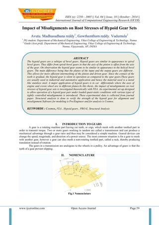 ISSN (e): 2250 – 3005 || Vol, 04 || Issue, 10 || October– 2014 ||
International Journal of Computational Engineering Research (IJCER)
www.ijceronline.com Open Access Journal Page 59
Impact of Misalignments on Root Stresses of Hypoid Gear Sets
Avutu. Madhusudhana reddy1
, Gowthamtham reddy. Vudumula2
1
PG student, Department of Mechanical Engineering, Vikas College of Engineering & Technology, Nunna
2
Guide (Asst.prof), Department of Mechanical Engineering, Vikas College of Engineering & Technology,
Nunna, Vijayawada, AP, INDIA
I. INTRODUCTION TO GEARS
A gear is a rotating machine part having cut teeth, or cogs, which mesh with another toothed part in
order to transmit torque. Two or more gears working in tandem are called a transmission and can produce a
mechanical advantage through a gear ratio and thus may be considered a simple machine. Geared devices can
change the speed, magnitude, and direction of a power source. The most common situation is for a gear to mesh
with another gear, however a gear can also mesh a non-rotating toothed part, called a rack, thereby producing
translation instead of rotation.
The gears in a transmission are analogous to the wheels in a pulley. An advantage of gears is that the
teeth of a gear prevent slipping.
II. NOMENCLATURE
Fig.1 Nomenclature
ABSTRACT
The hypoid gears are a subtype of bevel gears. Hypoid gears are similar in appearance to spiral
bevel gears. They differ from spiral-bevel gears in that the axis of the pinion is offset from the axis
of the gear. On observation the hypoid gear seems to be similar in appearance to the helical bevel
gears. The main difference being that the planes of the input and the output gears are different .
This allows for more efficient intermeshing of the pinion and driven gear. Since the contact of the
teeth is gradual, the hypoid gear is silent in operation as compared to the spur gears.These gears
are usually used in industrial and automotive application and hence the material used is a metal
like stainless steel. A major application of hypoid gears is in car differentials where the axes of
engine and crown wheel are in different planes.In this thesis, the impact of misalignments on root
stresses of hypoid gear sets is investigated theoretically with FEA. An experimental set-up designed
to allow operation of a hypoid gear pair under loaded quasi-static conditions with various types of
tightly controlled misalignments is introduced. These experimental data is collected from journal
paper. Structural analysis is done to verify the strength of the hypoid gear for alignment and
misalignment.Software for modeling is Pro/Engineer and for analysis is Cosmos.
KEYWORDS : Cosmos, FEA , Hypoid gears , PRO-E, Structural Analysis