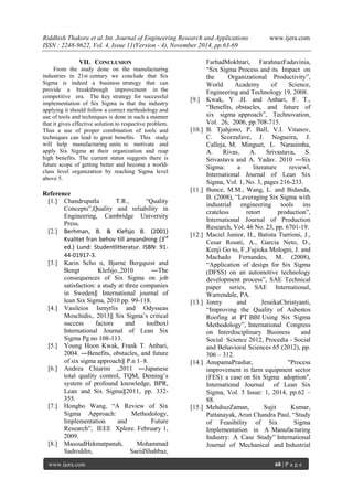 Riddhish Thakore et al. Int. Journal of Engineering Research and Applications www.ijera.com 
ISSN : 2248-9622, Vol. 4, Issue 11(Version - 4), November 2014, pp.63-69 
www.ijera.com 68 | P a g e 
VII. CONCLUSION 
From the study done on the manufacturing industries in 21st century we conclude that Six Sigma is indeed a business strategy that can provide a breakthrough improvement in the competitive era. The key strategy for successful implementation of Six Sigma is that the industry applying it should follow a correct methodology and use of tools and techniques is done in such a manner that it gives effective solution to respective problem. Thus a use of proper combination of tools and techniques can lead to great benefits. This study will help manufacturing units to motivate and apply Six Sigma at their organization and reap high benefits. The current status suggests there is future scope of getting better and become a world- class level organization by reaching Sigma level above 5. Reference 
[1.] Chandrupatla T.R., “Quality Concepts”,Quality and reliability in Engineering, Cambridge University Press. 
[2.] Berhman, B. & Klefsjo B. (2001) Kvalitet fran behov till anvandning (3rd ed.) Lund: Studentlitteratur. ISBN: 91- 44-01917-3. 
[3.] Karin Scho n, Bjarne Bergquist and Bengt Klefsjo.,2010 ―The consequences of Six Sigma on job satisfaction: a study at three companies in Sweden‖ International journal of lean Six Sigma, 2010 pp. 99-118. 
[4.] Vasileios Ismyrlis and Odysseas Moschidis,. 2013‖ Six Sigma’s critical success factors and toolbox‖ International Journal of Lean Six Sigma Pg no 108-113. 
[5.] Young Hoon Kwak, Frank T. Anbari, 2004. ―Benefits, obstacles, and future of six sigma approach‖ P.n 1–8. 
[6.] Andrea Chiarini .,2011 ―Japanese total quality control, TQM, Deming’s system of profound knowledge, BPR, Lean and Six Sigma‖2011, pp. 332- 355. 
[7.] Hongbo Wang, “A Review of Six Sigma Approach: Methodology, Implementation and Future Research”, IEEE Xplore. February 1, 2009. 
[8.] MasoudHekmatpanah, Mohammad Sadroddin, SaeidShahbaz, 
FarhadMokhtari, FarahnazFadavinia, “Six Sigma Process and its Impact on the Organizational Productivity”, World Academy of Science, Engineering and Technology 19, 2008. 
[9.] Kwak, Y .H. and Anbari, F. T., “Benefits, obstacles, and future of six sigma approach”, Technovation, Vol. 26, 2006, pp.708-715. 
[10.] B. Tjahjono, P. Ball, V.I. Vitanov, C. Scorzafave, J. Nogueira, J. Calleja, M. Minguet, L. Narasimha, A. Rivas, A. Srivastava, S. Srivastava and A. Yadav. 2010 ―Six Sigma: a literature review‖, International Journal of Lean Six Sigma, Vol. 1, No. 3, pages 216-233. 
[11.] Bunce, M.M., Wang, L. and Bidanda, B. (2008), “Leveraging Six Sigma with industrial engineering tools ins crateless retort production”, International Journal of Production Research, Vol. 46 No. 23, pp. 6701-19. 
[12.] Maciel Junior, H., Batista Turrioni, J., Cesar Rosati, A., Garcia Neto, D., Kenji Go to, F.,Fujioka Mologni, J. and Machado Fernandes, M. (2008), “Application of design for Six Sigma (DFSS) on an automotive technology development process”, SAE Technical paper series, SAE International, Warrendale, PA. 
[13.] Jonny and JessikaChristyanti, “Improving the Quality of Asbestos Roofing at PT BBI Using Six Sigma Methodology”, International Congress on Interdisciplinary Business and Social Science 2012, Procedia - Social and Behavioral Sciences 65 (2012), pp. 306 – 312. 
[14.] AnupamaPrashar, "Process improvement in farm equipment sector (FES): a case on Six Sigma adoption", International Journal of Lean Six Sigma, Vol. 5 Issue: 1, 2014, pp.62 – 88. 
[15.] MehdiuzZaman, Sujit Kumar, Pattanayak, Arun Chandra Paul, “Study of Feasibility of Six Sigma Implementation in A Manufacturing Industry: A Case Study” International Journal of Mechanical and Industrial  