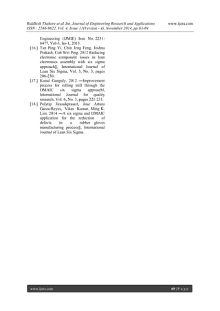 Riddhish Thakore et al. Int. Journal of Engineering Research and Applications www.ijera.com 
ISSN : 2248-9622, Vol. 4, Issue 11(Version - 4), November 2014, pp.63-69 
www.ijera.com 69 | P a g e 
Engineering (IJMIE) Issn No. 2231- 6477, Vol-3, Iss-1, 2013. 
[16.] Tan Ping Yi, Chin Jeng Feng, Joshna Prakash, Coh Wei Ping. 2012 Reducing electronic component losses in lean electronics assembly with six sigma approach‖, International Journal of Lean Six Sigma, Vol. 3, No. 3, pages 206-230. 
[17.] Kunal Ganguly. 2012 ―Improvement process for rolling mill through the DMAIC six sigma approach‖, International Journal for quality research, Vol. 6, No. 3, pages 221-231. 
[18.] Polytip Jirasukprasert, Jose Arturo Garza-Reyes, Vikas Kumar, Ming K. Lim. 2014 ―A six sigma and DMAIC application for the reduction of defects in a rubber gloves manufacturing process‖, International Journal of Lean Six Sigma. 