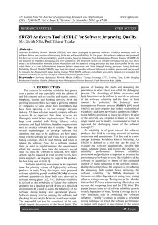 Mr. Girish Nille Int. Journal of Engineering Research and Applications www.ijera.com 
ISSN : 2248-9622, Vol. 4, Issue 11(Version - 5), November 2014, pp.47-50 
www.ijera.com 47 | P a g e 
SRGM Analyzers Tool of SDLC for Software Improving Quality Mr. Girish Nille, Prof. Bharat Tidake 
Abstract— Software Reliability Growth Models (SRGM) have been developed to estimate software reliability measures such as software failure rate, number of remaining faults and software reliability. In this paper, the software analyzers tool proposed for deriving several software reliability growth models based on Enhanced Non-homogeneous Poisson Process (ENHPP) in the presence of imperfect debugging and error generation. The proposed models are initially formulated for the case when there is no differentiation between failure observation and fault removal testing processes and then this extended for the case when there is a clear differentiation between failure observation and fault removal testing processes. Many Software Reliability Growth Models (SRGM) have been developed to describe software failures as a random process and can be used to measure the development status during testing. With SRGM software consultants can easily measure (or evaluate) the software reliability (or quality) and plot software reliability growth charts. Keywords— Software Reliability Growth Model (SRGM), Testing Coverage (TC), Testing Time, Cobb Douglas Production Function, ENHPP (Enhanced Non-Homogenous Poisson Process), Fault Detection Rate (FDR). 
I. INTRODUCTION The concern for software reliability has grown over a period of time especially with the advent of real life systems such as satellite and shuttle control, telephone, internet and banking services. With the growing economy there has been a growing interest of companies to know about their competitors and have been spending a lot on strategic decision making. All these activities require complex software systems. It is important that these systems are thoroughly tested before implementation. There is a huge cost attached with fixing failures, safety concerns, and legal liabilities therefore organizations need to produce software that is reliable. There are several methodologies to develop software but questions that need to be addressed are how many times will the software fail and when, how to estimate testing coverage, when to stop testing, and when to release the software. Also, for a software product there is need to predict/estimate the maintenance effort; for example, how long the warranty period must be, once the software is released, how many defects can be expected at what severity levels, how many engineers are required to support the product, for how long, and so forth[1]. 
Software reliability assessment is an important issue for planning release of high-quality software products to users. Many developers have proposed software reliability growth models (SRGMs) to assess software quantitatively from fault data observed in software testing phase [1-2, 3-4]. Software reliability is defined as the probability of failure free software operation for a specified period of time in a specified environment. It is used to assess the reliability of the software during testing and operational phases. Software testing involves running the software and checking for unexpected behavior in software output. The successful test can be considered to be one, which reveals the presence of the latent faults. The process of locating the faults and designing the procedures to detect them was called the debugging process. The chronology of failure occurrence and fault detections can be utilized to provide an estimate of the software reliability and the level of fault content. In particular, the Enhanced non- homogeneous Poisson process (ENHPP) [10] based SRGMs are quite popular due to their mathematical tractability, and there have been a number of ENHPP- based SRGMs proposed by many Developers. In spite of the diversity and elegance of many of these, no single model can be readily recommended as best to represent the challenging nature of the software testing[9,7]. 
As reliability is of great concern for software products this field is catching attention of various researchers and practitioners. This has lead to a new concept Software Reliability Growth Modeling. An SRGM is defined as a tool that can be used to evaluate the software quantitatively, develop test status, schedule status, and monitor the changes in reliability performance. Software reliability assessment and prediction is important to evaluate the performance of software system. The reliability of the software is quantified in terms of the estimated number of faults remaining in the software system. During the testing phase, the emphasis is on reducing the remaining fault content hence increasing the software reliability. The SRGMs developed in literature are either dependent on testing time, testing effort or testing coverage. Testing time is the calendar time or the CPU time whereas testing effort takes into account the manpower time and the CPU time. The papers discuss some novel software reliability growth models dependent on time. Testing Coverage plays a very important role in predicting the software reliability. Testing Coverage is actually a structural testing technique in which the software performance is judged with respect to specification of the source 
RESEARCH ARTICLE OPEN ACCESS  