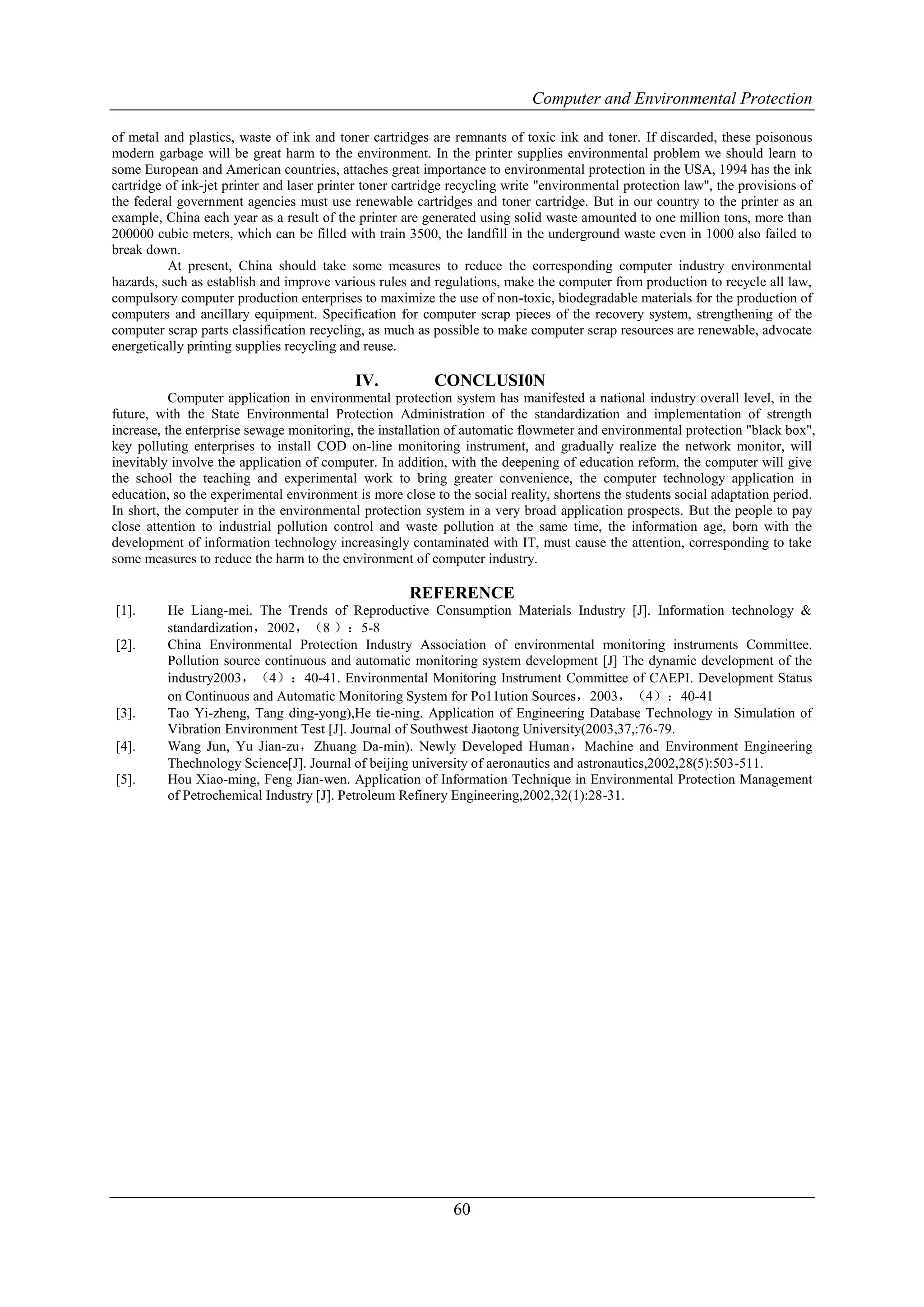 Computer and Environmental Protection

of metal and plastics, waste of ink and toner cartridges are remnants of toxic ink and toner. If discarded, these poisonous
modern garbage will be great harm to the environment. In the printer supplies environmental problem we should learn to
some European and American countries, attaches great importance to environmental protection in the USA, 1994 has the ink
cartridge of ink-jet printer and laser printer toner cartridge recycling write "environmental protection law", the provisions of
the federal government agencies must use renewable cartridges and toner cartridge. But in our country to the printer as an
example, China each year as a result of the printer are generated using solid waste amounted to one million tons, more than
200000 cubic meters, which can be filled with train 3500, the landfill in the underground waste even in 1000 also failed to
break down.
          At present, China should take some measures to reduce the corresponding computer industry environmental
hazards, such as establish and improve various rules and regulations, make the computer from production to recycle all law,
compulsory computer production enterprises to maximize the use of non-toxic, biodegradable materials for the production of
computers and ancillary equipment. Specification for computer scrap pieces of the recovery system, strengthening of the
computer scrap parts classification recycling, as much as possible to make computer scrap resources are renewable, advocate
energetically printing supplies recycling and reuse.

                                            IV.           CONCLUSI0N
           Computer application in environmental protection system has manifested a national industry overall level, in the
future, with the State Environmental Protection Administration of the standardization and implementation of strength
increase, the enterprise sewage monitoring, the installation of automatic flowmeter and environmental protection "black box",
key polluting enterprises to install COD on-line monitoring instrument, and gradually realize the network monitor, will
inevitably involve the application of computer. In addition, with the deepening of education reform, the computer will give
the school the teaching and experimental work to bring greater convenience, the computer technology application in
education, so the experimental environment is more close to the social reality, shortens the students social adaptation period.
In short, the computer in the environmental protection system in a very broad application prospects. But the people to pay
close attention to industrial pollution control and waste pollution at the same time, the information age, born with the
development of information technology increasingly contaminated with IT, must cause the attention, corresponding to take
some measures to reduce the harm to the environment of computer industry.

                                                      REFERENCE
[1].      He Liang-mei. The Trends of Reproductive Consumption Materials Industry [J]. Information technology &
          standardization，2002，（8 ）：5-8
[2].      China Environmental Protection Industry Association of environmental monitoring instruments Committee.
          Pollution source continuous and automatic monitoring system development [J] The dynamic development of the
          industry2003，（4）：40-41. Environmental Monitoring Instrument Committee of CAEPI. Development Status
          on Continuous and Automatic Monitoring System for Po11ution Sources，2003，（4）：40-41
[3].      Tao Yi-zheng, Tang ding-yong),He tie-ning. Application of Engineering Database Technology in Simulation of
          Vibration Environment Test [J]. Journal of Southwest Jiaotong University(2003,37,:76-79.
[4].      Wang Jun, Yu Jian-zu，Zhuang Da-min). Newly Developed Human，Machine and Environment Engineering
          Thechnology Science[J]. Journal of beijing university of aeronautics and astronautics,2002,28(5):503-511.
[5].      Hou Xiao-ming, Feng Jian-wen. Application of Information Technique in Environmental Protection Management
          of Petrochemical Industry [J]. Petroleum Refinery Engineering,2002,32(1):28-31.




                                                              60
 