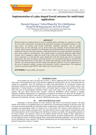 ISSN (e): 2250 – 3005 || Vol, 04 || Issue, 12 || December – 2014 ||
International Journal of Computational
www.ijceronline.com Open Access Journal Page 54
Implementation of a plus shaped fractal antennas for multi-band
applications
Maisarla.Chinnayya1
Valluri.Dhana Raj2
Dr.A.Mallikarjuna
Prasad3
Dr.M.Satyanarayana4
Dr.G.M.V.Prasad5
1, 2,3,4,5 Department of Electronics and Communication Engineering,
1,2 B.V.C.E.C,3 JNTUK,4 MVGR,5 BVCITS
I. INTRODUCTION
In the modern era, man is the alter ego of luxury. A device supporting WLAN, GPS, GPRS, NFC and
many more is the demand for the day. If the antenna is applied for each lineament, the size of the desired device
wanted be a perpetuity. Also, the hindrances are single band performances of conventional antenna and
dependence between size and functioning frequency. Fractal antenna appeared to be the solution aimed at this
requirement. A fractal antenna is an antenna with a self-similar figure to enhance the perimeter of the cloth
below the issue of electromagnetic radiations within a given total surface area or bulk is named as fractal
antenna. The term fractal, derived from “fractals”, coined by Mandelbrot, entails breaking or irregular
fragments. Radiation characteristics are importantly leveraged by the antenna size about the wavelength. For
useful results, the size should be in the order of λ/2 or larger. However, designing with these parameters would
deteriorate the bandwidth, efficiency, and profit. Multiband antenna plays a vibrant part.
II. ADVANCEMENTS & USES
Advantages of fractal antennas are more numerous than those of conventional antennas. The main
benefit of the former is its multiband behavior at reduced size. On performing iterations on the basic form, one
can obtain increased bandwidth and multi-band nature, contributing to improved VSWR and return losses. The
simulated and experimental effects are found to be in full accord. The iteration results obtained are very
abundant involved in cellular communications. The self-similarity feature would enhance multi-band and ultra-
wide band properties of the transmitting aerial. Shrinking of antenna is possible with space-filling property of
the fractal antenna. The generous variety of this antenna spreads from the design of MIC components to
contemporary day cellular antennas. It can replace the duck antennas in cellular communication. These antennas
are also applied to locate oil, identify geologic faults, and possibly predicting earthquakes. Acid rain and erosion
can be established by these antennas. The Spring manufacturing uses the fractal geometry to abate the testing
period of strings from 3 days to 3 minutes.
ABSTRACT
Radical changes are taking position in wireless communications technology at a rapid pace to satisfy
the current day requirements. Nevertheless the demand for lavishness and mitigated tautness is very
much active. An antenna with broader bandwidth, multiband operations, and low profile
characteristics are the underlying root of all the modern day demands. Fractal antenna fills this
rareness with its unusual attributes of self-similarity and multi-band behavior besides possessing the
qualities the features of an ideal antenna. A multi-band antenna can remain applied for operating in
more than a single set of frequencies. This singular feature is reinforced using plus shape fractal
antenna. This is engaged to supply the needs of the world with its bankable features. Since of its
savory properties, it is felt that this report should deal with this fractal type and its cornucopia
applications. The main ascendancy of fractal antennas over conventional antennas is shortened the
size then multi-band nature. In this paper, the claims and advantages of plus shaped slotted fractal
antenna were presented along with their design and radiation properties. It gets its applications in
the areas of medicine, military, geology and nevertheless wireless communication. The simulation
results are presented using HFSS 13 and verified with a network analyzer.
KEYWORDS: Fractal, HFSS, self-similarity
 
