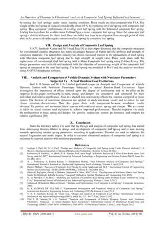 An Overview of Disarray in Vibrational Analysis of Composite Leaf Spring Subjected to Harmonic.....
| IJMER | ISSN: 2249–6645 | www.ijmer.com | Vol. 4 | Iss.12| Dec. 2014 | 68|
by testing the leaf springs under static loading condition. These results are also compared with FEA. The
weight of the leaf spring is reduced considerably about 85 % by replacing steel leaf spring with composite leaf
spring. They compared performance of existing steel leaf spring with the fabricated composite leaf spring.
Testing has been done for unidirectional E-Glass/Epoxy mono composite leaf spring. Since the composite leaf
spring is able to withstand the static load, they concluded that there is no objection from strength point of view
also, in the process of replacing the conventional leaf spring by composite leaf spring.
VII. Design and Analysis of Composite Leaf Spring
Y.N.V. Santhosh Kumar and M. Vimal Teja [9] in their paper discussed that the composite structures
for conventional metallic structures has many advantages because of higher specific stiffness and strength of
composite materials. The automobile industry has shown increased interest in the replacement of steel spring
with fiberglass composite leaf spring due to high strength to weight ratio. There work deals with the
replacement of conventional steel leaf spring with a Mono Composite leaf spring using E-Glass/Epoxy. The
design parameters were selected and analyzed with the objective of minimizing weight of the composite leaf
spring as compared to the steel leaf spring. The leaf spring was modeled in Pro/E and the analysis was done
using ANSYS Metaphysics software.
VIII. Analysis and Comparison of Vehicle Dynamic System with Nonlinear Parameters
Subjected To Actual Random Road Excitations
Prof. S. H. Sawant and Dr. J. A. Tamboli published a paper on Analysis and Comparison of Vehicle
Dynamic System with Nonlinear Parameters Subjected to Actual Random Road Excitations. Paper
investigates the importance of effects depend upon the degree of nonlinearity and so the effect on the
response. In this paper, nonlinearity in mass, spring and damper are considered and compared for their
individual and relative significance. Also, it is studied how nonlinearity affects the response compared to linear
system. The theories of non-linear dynamics are applied to study non-linear model and to reveal its non
-linear vibration characteristics. Thus this paper deals with comparison between simulation results
obtained for passive and semiactive linear systems with nonlinear mass, spring and damper. The excitation
is taken as actual random road excitation to achieve improved performance. Thus,the emphasis is to study
the nonlinearities in mass, spring and damper for passive suspension system performance and compare the
relative significance [10].
IX. Conclusion
From the literature survey it is seen that the Design and analysis of composite leaf spring, has started
from developing theories related to design and development of composite leaf spring and is now moving
towards optimizing various spring parameters according to applications. Theories are used to calculate the
natural frequencies and mode shapes. In order to carryout vibrational analysis of composite leaf spring it is
necessary to carryout analysis with nonlinear parameters.
References
[1] Jaydeep J. Patil, Dr. S. A. Patil. “Design and Analysis of Composite Leaf Spring using Finite Element Methods,”- A
Review, International Journal of Advanced Engineering Technology, Volume V, Issue II, 2014.
[2] Mohansing R. Pardeshi, Dr. (Prof.) P. K. Sharma, Prof. Amit Singh “Vibration Analysis of E-Glass Fibre Resin Mono Leaf
Spring used in LMV,” International Journal of Advanced Technology in Engineering and Science,Volume No.02, Issue No.
05, May 2014.
[3] A. L. Aishwarya, A. Eswara Kumar, V. Balakrishna Murthy, “Free Vibration Analysis of Composite Leaf Springs,”
International Journal of Research in Mechanical Engineering And Technology, Volume 4, April 2014.
[4] Ranjeet Mithari, “Analysis of Composite Leaf Spring by using Analytical and FEA,” International Journal of Engineering
Science and Technology (IJEST), ISSN : 0975-5462, Volume 4, December 2012.
[5] Hiroyuki Sugiyama, Ahmed A.Shabana, Mohamed A.Omar, Wei-Yi Loh. “Development of Nonlinear Elastic Leaf Spring
Model for Multibody Vehicle Systems,” Computer Methods in Applied Mechanics and Engineering, Feb. 2005.
[6] M. M. Patunkar, D. R. Dolas. “Modelling and Analysis of Composite Leaf Spring under the Static Load Condition by Using
FEA,” International Journal of Mechanical and Industrial Engineering, Volume 1, Issue 1, 2011.
[7] Mahmood M.Shokrieh, Davood Rezaei. “Analysis and Optimization of a Composite Leaf Spring,” Composite Structures,
2003.
[8] K. K. JADHAO, DR. R.S DALU. “Experimental Investigation and Numerical Analysis of Composite Leaf Spring,”
International Journal of Engineering Science and Technology (IJEST), Volume 3, June 2011.
[9] Y. N. V. Santhosh Kumar, M. Vimal Teja, “Design and Analysis of Composite Leaf Spring,” International Journal of
Mechanical and Industrial Engineering (IJMIE), ISSN No. 2231-6477, Vol-2,Issue-1,2012.
[10] Prof. S. H. Sawant, Dr. J. A. Tamboli “Analysis and Comparison of Vehicle Dynamic System with Nonlinear
Parameters Subjected to Actual Random Road Excitations”, International Journal of Mechanical Engineering and
Technology (IJMET), ISSN 0976 –6340(Print), ISSN 0976 – 6359(Online) Volume 3, Issue 2, May-August 2012.
 