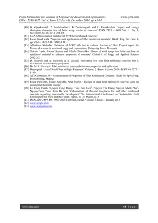 Pooja Shrivastava Int. Journal of Engineering Research and Applications www.ijera.com
ISSN : 2248-9622, Vol. 4, Issue 12( Part 4), December 2014, pp.45-54
www.ijera.com 54 | P a g e
[10.] G Vijayakumar1, P Senthilnathan1, K Pandurangan1 and G Ramakrishna ‘Impact and energy
absorption character tics of lathe scrap reinforced concrete’ ISSN 2319 – 6009 Vol. 1, No. 1,
November 2012© 2012 IJSCER
[11.] CCANZ Information bulletin: IB 39 ‘Fiber reinforced concrete’
[12.] Faisal fouad wafa ‘Properties and applications of fiber reinforced concrete’ JKAU: Eng. Sci., Vol. 2,
pp. 49-6~ (1410 A.H./19lJlI A.D.)
[13.] AShahiron Shahidan ‘Behavior of SFRC slab due to volume fraction of fiber; Project report for
Master of science in structural engg. and construction, University Putra Malaysia
[14.] Shirule Pravin, Swami Suman and Nilesh Chincholkar ‘Reuse of steel scrap from lathe machine as
reinforced material to enhance properties of concrete’ Global J. of Engg. and Applied Science
2012:2(2)
[15.] D. Bjegovic and A. Baricevic & S. Lakusic ‘Innovative low cost fiber-reinforced concrete Part I:
Mechanical and durability properties’
[16.] Dr. M. C. Nataraja ‘ Fiber reinforced concrete behaviour properties and apllication’
[17.] Dipan patel ‘Use of Steel Fiber in Rigid Pavement’ Volume: 2 | Issue: 6 | June 2013 • ISSN No 2277 –
8160.
[18.] ACI Committee 544 ‘Measurement of Properties of Fiber Reinforced Concrete Guide for Specifying,
Proportioning, Mixing’
[19.] Frank Papworth, Royce Ratcliffe, Peter Norton ‘ Design of steel fiber reinforced concrete slabs on
ground and shotcrete linings’
[20.] Le Trung Thanh, Nguyen Cong Thang, Tong Ton Kien2
, Nguyen Thi Thang, Nguyen Manh Phat2
,
Nguyen Van Tuan, Tran Ba Viet ‘Enhancement of flexural toughness for steel fiber reinforced
concrete regarding sustainable development’The international Conference on Sustainable Built
Environment for Now and the Future. Hanoi, 26 -27 March 2013
[21.] ISSN 2250-2459, ISO 9001:2008 Certified Journal, Volume 3, Issue 1, January 2013
[22.] www.google.com
[23.] www.wikipedia.com
 