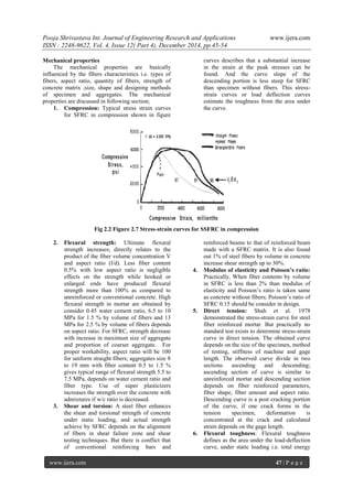 Pooja Shrivastava Int. Journal of Engineering Research and Applications www.ijera.com
ISSN : 2248-9622, Vol. 4, Issue 12( Part 4), December 2014, pp.45-54
www.ijera.com 47 | P a g e
Mechanical properties
The mechanical properties are basically
influenced by the fibers characteristics i.e. types of
fibers, aspect ratio, quantity of fibers, strength of
concrete matrix ;size, shape and designing methods
of specimen and aggregates. The mechanical
properties are discussed in following section;
1. Compression: Typical stress strain curves
for SFRC in compression shown in figure
curves describes that a substantial increase
in the strain at the peak stresses can be
found. And the curve slope of the
descending portion is less steep for SFRC
than specimen without fibers. This stress-
strain curves or load deflection curves
estimate the toughness from the area under
the curve.
Fig 2.2 Figure 2.7 Stress-strain curves for SSFRC in compression
2. Flexural strength: Ultimate flexural
strength increases; directly relates to the
product of the fiber volume concentration V
and aspect ratio (l/d). Less fiber content
0.5% with low aspect ratio is negligible
effects on the strength while hooked or
enlarged ends have produced flexural
strength more than 100% as compared to
unreinforced or conventional concrete. High
flexural strength in mortar are obtained by
consider 0.45 water cement ratio, 6.5 to 10
MPa for 1.5 % by volume of fibers and 13
MPa for 2.5 % by volume of fibers depends
on aspect ratio. For SFRC, strength decrease
with increase in maximum size of aggregate
and proportion of coarser aggregate. For
proper workability, aspect ratio will be 100
for uniform straight fibers; aggregates size 8
to 19 mm with fiber content 0.5 to 1.5 %
gives typical range of flexural strength 5.5 to
7.5 MPa, depends on water cement ratio and
fiber type. Use of super plasticizers
increases the strength over the concrete with
admixtures if w/c ratio is decreased.
3. Shear and torsion: A steel fiber enhances
the shear and torsional strength of concrete
under static loading, and actual strength
achieve by SFRC depends on the alignment
of fibers in shear failure zone and shear
testing techniques. But there is conflict that
of conventional reinforcing bars and
reinforced beams to that of reinforced beam
made with a SFRC matrix. It is also found
out 1% of steel fibers by volume in concrete
increase shear strength up to 30%.
4. Modulus of elasticity and Poisson’s ratio:
Practically, When fiber contents by volume
in SFRC is less than 2% than modulus of
elasticity and Poisson’s ratio is taken same
as concrete without fibers; Poisson’s ratio of
SFRC 0.15 should be consider in design.
5. Direct tension: Shah et al. 1978
demonstrated the stress-strain curve for steel
fiber reinforced mortar. But practically no
standard test exists to determine stress-strain
curve in direct tension. The obtained curve
depends on the size of the specimen, method
of testing, stiffness of machine and gage
length. The observed curve divide in two
sections ascending and descending;
ascending section of curve is similar to
unreinforced mortar and descending section
depends on fiber reinforced parameters,
fiber shape, fiber amount and aspect ratio.
Descending curve is a post cracking portion
of the curve, if one crack forms in the
tension specimen, deformation is
concentrated at the crack and calculated
strain depends on the gage length.
6. Flexural toughness: Flexural toughness
defines as the area under the load-deflection
curve, under static loading i.e. total energy
 
