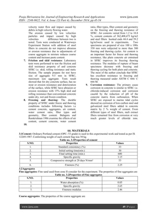 Pooja Shrivastava Int. Journal of Engineering Research and Applications www.ijera.com
ISSN : 2248-9622, Vol. 4, Issue 12( Part 4), December 2014, pp.45-54
www.ijera.com 49 | P a g e
velocity water flow and impact caused by
debris in high velocity flowing water.
The erosion caused by low velocities
particles and impact caused by high
velocities difference between two is
noted. Tests were conducted at Waterways
Experiment Station with addition of steel
fibers in concrete do not improve abrasion
or erosion resistance due to adjustments of
coarse aggregate in mixture reduces coarse
content and increase paste content.
7. Friction and skid resistance: Laboratory
tests were performed to test the friction and
skid resistance property of and concrete
SFRC i.e. skid, rolling resistance and static
friction. The sample prepare for test have
size of aggregate 9.5 mm in SFRC,
maximum size aggregate. Tests result
showed that for dry concrete surface, has no
wear or erosion resistance and deterioration
of the surface, while SFRC have abrasion or
erosion resistance with 15% high skid and
rolling resistance than conventional concrete
under dry, wet and frozen condition.
8. Freezing and thawing: The durable
property of SFRC under freeze and thawing
conditions includes following factors i.e
cement concrete, aggregates, air content,
water cement ratio, fiber types and
geometry, fiber content. Balaguru and
Ramkrishnan 1986 examine the effects of air
content, cement concrete, water cement
ratio, fiber types, fiber content and geometry
on the freezing and thawing resistance of
SFRC. Air contents varied from 1.2 to 10.8
%, cement contents of 362,408,473 kg/m3
and steel fibers hooked ends 44.4 and 59.2
kg/m3were used in experiments. Two
specimens are prepared of size 100 x 100x
350 mm were subjected to more than 300
freezing and thawing cycles. Air content is
an important factor for freeze and thawing
resistance, like plain concrete air entrained
in SFRC improves its freezing thawing
resistance. The modulus of rupture of beam
specimens decrease with freezing and
thawing cycling for both plain and concrete.
The most of the author conclude that SFRC
has excellent resistance to freezing and
thawing measured under ASTM C 666/ C
666 M.
9. Corrosion resistance: The primary cause
corrosion in concrete is similar to SFRC i.e.
chloride-induced corrosion and corrosion
caus4d by the reduction of pH of the
concrete matrix from carbonation. When
SFRC are exposed to marine tidal cycles
showed no corrosion of low-carbon steel and
galvanized steel fibers added in concrete
matrix by 2 % weight of cement. From
different types of steel fibers, melt extract
fibers remained free from corrosion at very
much greater levels of chloride ions.
10.
III. MATERIALS
3.1Cement: Ordinary Portland cement (OPC- 53 grade) is used in this experimental work and tested as per IS
12269-1987. Conforming weight of each cement bag was 50 kg.
Table no. 3.1Properties of cement
S.NO. Properties Values
1. Standard consistency (%) 33
2. Initial setting time(min.) 30
3. Final setting time (min.) 600
4. Specific gravity 3.15
5. Compressive strength at 28 days N/mm² 53
6. Fineness (%) 2.25
3.2Aggregates
Fine aggregates: Fine sand used from zone II consider for the experiment. The properties of fine aggregates are
Table no. 3.2Properties of Fine aggregates
S.NO. Properties Values
1. Water absorption (%) 0.05
2. Specific gravity 2.65
3. Fineness modulus 2.46
Coarse aggregates: The properties of the coarse aggregate are
 