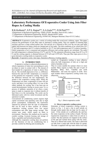 R.K.Kulkarni et al. Int. Journal of Engineering Research and Applications www.ijera.com
ISSN : 2248-9622, Vol. 4, Issue 12( Part 6), December 2014, pp.60-66
www.ijera.com 60|P a g e
Laboratory Performance Of Evaporative Cooler Using Jute Fiber
Ropes As Cooling Media
R.K.Kulkarni*, S.P.S. Rajput**, S.A.Gutte***, D.M.Patil***
*(Department of Mechanical Engineering, TSSM’s PVPIT, Bavdhan, Pune-411021, India )
** (Department of Mechanical Engineering, MANIT, Bhopal 462051 India)
*** (Department of Mechanical Engineering, SVPM COE, Malegaon Baramati, Pune-413115, India,)
ABSTRACT: Evaporative coolers use a variety of cooling media like wood wool, cellulose, aspen. This paper
analyses the performance of jute fiber ropes as alternative cooling media. They are capable of retaining high
moisture and have a large wetted surface area. Hot and dry air is allowed to flow over the wet jute rope bank
tightly held between two plates which are integral part of two tanks. The inlet conditions of air varied from 30.5
0
C dry bulb temperature and 52 % relative humidity to 34.5 0
C dry bulb temperature and 32 % relative humidity.
Outlet temperature of air is measured and saturation efficiency and cooling capacity are calculated. The outlet
dry bulb temperature is obtained between 25.8 0
C and 26.2 0
C.The saturation efficiencies range from 69 % to 59
% and the cooling capacity is obtained between 6173 kJ/h and 11979 kJ/h. Thus jute fiber ropes prove to be a
good alternative cooling media in evaporative cooler.
Keywords - Evaporative cooler, Jute ropes, Saturation efficiency, Cooling capacity
I. INTRODUCTION
Evaporative cooling is a physical phenomenon in
which evaporation of water into surrounding air cools
an object or water in contact with it. The amount of
heat needed for evaporation of water is drawn from
the air. The wet-bulb depression of air, i.e. difference
between dry and wet bulb temperature, is a measure
of the potential for evaporative cooling. The greater
the difference between the two temperatures, the
greater is the evaporative cooling effect. When the
temperatures are same, evaporation of water will not
occur, and there is no cooling effect. It is one of the
oldest methods for cooling, but it has been put on
sound thermodynamic footing in recent years. It is a
process of adiabatic saturation of air when a water
spray is made to evaporate into it without transfer of
heat from or to the surrounding. The cooler can be
fabricated easily with low initial investment and the
operation is simple.
Conventional air conditioning system requires high
capital investment and operating costs due to high
power consumption. Furthermore, the restrictions
imposed by protocols limit the type of refrigerants
that can be used in these systems. In contrast,
evaporative cooling systems have low power
consumption and offer large energy savings. This
system uses water, which causes no harm to
environment. Therefore; this method can be used for
comfort cooling, livestock housing and storage of
fruits, vegetables and horticultural produce.
Although the evaporative cooling does not perform
all the functions of true air conditioning but it
provides comfort by filtering and circulating the
cooled air. Evaporative cooling is more effective
when dry bulb temperature of inlet air is high and
relative humidity is low.
Thus it is more suitable for summer when it is most
needed. Many regions in India like part of part of
Rajasthan, Bihar, M.P., Vidarbha and north
Maharashtra and some hot regions in north have
such weather where evaporative cooling works very
effectively.
Fig. 1. Direct evaporative cooler
1.1 Direct evaporative cooling system:
Schematic of direct evaporative cooling system is
shown in Fig. 1. It uses a fan to pull outside air
through media (pads) that are kept wet by spray of
water. If the outside air is sufficiently dry and hot,
the water evaporates on the surface of pads. The heat
required for evaporation is taken from air and air is
cooled. The dust particles are trapped on the surface
of the pad and washed down along with the water.
Thus air is filtered and cooled. The water is delivered
via tube from a sump tank with the help of a pump.
The tank is supplied with tap water whose level may
RESEARCH ARTICLE OPEN ACCESS
 