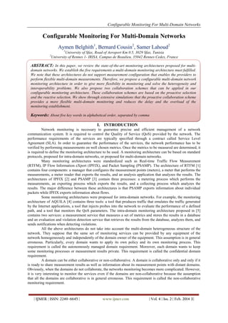 Configurable Monitoring For Multi-Domain Networks
| IJMER | ISSN: 2249–6645 | www.ijmer.com | Vol. 4 | Iss. 2 | Feb. 2014 |1|
Configurable Monitoring For Multi-Domain Networks
Aymen Belghith1
, Bernard Cousin2
, Samer Lahoud2
1
University of Sfax, Road of Aeroport Km 0.5, 3029 Sfax, Tunisia
2
University of Rennes 1- IRISA, Campus de Beaulieu, 35042 Rennes Cedex, France
I. INTRODUCTION
Network monitoring is necessary to guarantee precise and efficient management of a network
communication system. It is required to control the Quality of Service (QoS) provided by the network. The
performance requirements of the services are typically specified through a contract called Service Level
Agreement (SLA). In order to guarantee the performance of the services, the network performance has to be
verified by performing measurements on well chosen metrics. Once the metrics to be measured are determined, it
is required to define the monitoring architecture to be used. A monitoring architecture can be based on standard
protocols, proposed for intra-domain networks, or proposed for multi-domain networks.
Many monitoring architectures were standardized such as Real-time Traffic Flow Measurement
(RTFM), IP Flow Information eXport (IPFIX), and Packet Sampling (PSAMP). The architecture of RTFM [1]
contains four components: a manager that configures the measurement points (meters), a meter that performs the
measurements, a meter reader that exports the results, and an analysis application that analyzes the results. The
architectures of IPFIX [2] and PSAMP [3] contain three processes: a metering process which performs the
measurements, an exporting process which exports the results, and a collecting process which analyzes the
results. The major difference between these architectures is that PSAMP exports information about individual
packets while IPFIX exports information about flows.
Some monitoring architectures were proposed for intra-domain networks. For example, the monitoring
architecture of AQUILA [4] contains three tools: a tool that produces traffic that emulates the traffic generated
by the Internet applications, a tool that injects probes into the network to evaluate the performance of a defined
path, and a tool that monitors the QoS parameters. The intra-domain monitoring architecture proposed in [5]
contains two services: a measurement service that measures a set of metrics and stores the results in a database
and an evaluation and violation detection service that retrieves the results from the database, analyzes them, and
sends notifications when detecting violations.
All the above architectures do not take into account the multi-domain heterogeneous structure of the
network. They suppose that the same set of monitoring services can be provided by any equipment of the
network homogeneously and independently of the domain owner of the equipment. This assumption is in general
erroneous. Particularly, every domain wants to apply its own policy and its own monitoring process. This
requirement is called the autonomously managed domain requirement. Moreover, each domain wants to keep
some monitoring processes or measurement results private. This requirement is called the confidential domain
requirement.
A domain can be either collaborative or non-collaborative. A domain is collaborative only and only if it
is ready to share measurement results as well as information about its measurement points with distant domains.
Obviously, when the domains do not collaborate, the networks monitoring becomes more complicated. However,
it is very interesting to monitor the services even if the domains are non-collaborative because the assumption
that all the domains are collaborative is in general erroneous. This requirement is called the non-collaborative
monitoring requirement.
ABSTRACT: In this paper, we review the state-of-the-art monitoring architectures proposed for multi-
domain networks. We establish the five requirements a multi-domain monitoring architecture must fulfilled.
We note that these architectures do not support measurement configuration that enables the providers to
perform flexible multi-domain measurements. Therefore, we propose a configurable multi-domain network
monitoring architecture in order to give more flexibility in monitoring and solve the heterogeneity and
interoperability problems. We also propose two collaboration schemes that can be applied in our
configurable monitoring architecture. These collaboration schemes are based on the proactive selection
and the reactive selection. We show through extensive simulations that the proactive collaboration scheme
provides a more flexible multi-domain monitoring and reduces the delay and the overload of the
monitoring establishment.
Keywords: About five key words in alphabetical order, separated by comma
 