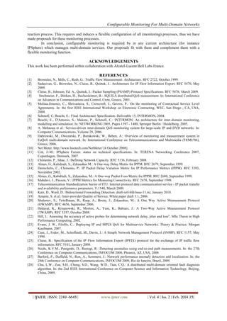 Configurable Monitoring For Multi-Domain Networks
| IJMER | ISSN: 2249–6645 | www.ijmer.com | Vol. 4 | Iss. 2 | Feb. 2014 |15|
reaction process. This requires and induces a flexible configuration of all (monitoring) processes, thus we have
made proposals for these monitoring processes.
In conclusion, configurable monitoring is required by in any current architecture (for instance
IPSphere) which manages multi-domain services. Our proposals fit with them and complement them with a
flexible monitoring function.
ACKNOWLEDGEMENTS
This work has been performed within collaboration with Alcatel-Lucent Bell Labs France.
REFERENCES
[1] Brownlee, N., Mills, C., Ruth, G.: Traffic Flow Measurement: Architecture. RFC 2722, October 1999.
[2] Sadasivan, G., Brownlee, N., Claise, B., Quittek, J.: Architecture for IP Flow Information Export. RFC 5470, May
2009.
[3] Claise, B., Johnson, Ed. A., Quittek, J.: Packet Sampling (PSAMP) Protocol Specifications. RFC 5476, March 2009.
[4] Strohmeier, F., Dörken, H., Hechenleitner, B.: AQUILA distributed QoS measurement. In: International Conference
on Advances in Communications and Control, Crete, Greece, 2001.
[5] Molina-Jimenez, C., Shrivastava, S., Crowcroft, J., Gevros, P.: On the monitoring of Contractual Service Level
Agreements. In: the first IEEE International Workshop on Electronic Contracting, WEC, San Diego , CA, USA,
2004.
[6] Schmoll, C, Boschi, E.: Final Architecture Specification. Delivrable 15, INTERMON, 2004.
[7] Boschi, E., D'Antonio, S., Malone, P., Schmoll, C.: INTERMON: An architecture for inter-domain monitoring,
modelling and simulation. In: NETWORKING 2005, Pages 1397 - 1400, Springer Berlin / Heidelberg, 2005.
[8] A. Mehaoua et al.: Service-driven inter-domain QoS monitoring system for large-scale IP and DVB networks. In:
Computer Communications, Volume 29, 2006.
[9] Dabrowski, M., Owezarski, P., Burakowski, W., Beben, A.: Overview of monitoring and measurement system in
EuQoS multi-domain network. In: International Conference on Telecommunications and Multimedia (TEMU'06),
Greece, 2006.
[10] Net Meter. http://www.hootech.com/NetMeter/ [6 October 2008].
[11] Uzé, J.-M.: IPSphere Forum: status on technical specifications. In: TERENA Networking Conference 2007,
Copenhagen, Denmark, 2007.
[12] Chimento, P., Ishac, J.: Defining Network Capacity. RFC 5136, February 2008.
[13] Almes, G., Kalidindi, S., Zekauskas M.: A One-way Delay Metric for IPPM. RFC 2679, September 1999.
[14] Demichelis, C., Chimento, P.: IP Packet Delay Variation Metric for IP Performance Metrics (IPPM). RFC 3393,
November 2002.
[15] Almes, G., Kalidindi, S., Zekauskas, M.: A One-way Packet Loss Metric for IPPM. RFC 2680, September 1999.
[16] Mahdavi, J., Paxson, V.: IPPM Metrics for Measuring Connectivity. RFC 2678, September 1999.
[17] Telecommunication Standardization Sector of ITU: Internet protocol data communication service - IP packet transfer
and availability performance parameters. Y.1540, March 2000.
[18] Katz, D., Ward, D.: Bidirectional Forwarding Detection. draft-ietf-bfd-base-11.txt, January 2010.
[19] Amante, S. et al.: Inter-provider Quality of Service. White paper draft 1.1, 2006.
[20] Shalunov, S., Teitelbaum, B., Karp, A., Boote, J., Zekauskas, M.: A One Way Active Measurement Protocol
(OWAMP). RFC 4656, September 2006.
[21] Hedayat, K., Krzanowski, R., Morton, A., Yum, K., Babiarz, J.: A Two-Way Active Measurement Protocol
(TWAMP). RFC 5357, October 2008.
[22] Hill, J.: Assessing the accuracy of active probes for determining network delay, jitter and loss". MSc Thesis in High
Performance Computing, 2002.
[23] Evans, J. W., Filsfils, C.: Deploying IP and MPLS QoS for Multiservice Networks: Theory & Practice. Morgan
Kaufmann, 2007.
[24] Case, J., Fedor, M., Schoffstall, M., Davin, J.: A Simple Network Management Protocol (SNMP). RFC 1157, May
1990.
[25] Claise, B.: Specification of the IP Flow Information Export (IPFIX) protocol for the exchange of IP traffic flow
information. RFC 5101, January 2008.
[26] Naidu, K.V.M., Panigrahi, D., Rastogi, R.: Detecting anomalies using end-to-end path measurements. In: the 27th
Conference on Computer Communications, INFOCOM 2008, Phoenix, AZ, USA, 2008.
[27] Barford, P., Duffield, N., Ron, A., Sommers, J.: Network performance anomaly detection and localization. In: the
28th Conference on Computer Communications, INFOCOM 2009, Rio de Janeiro, Brazil, 2009.
[28] Chu, L.W., Zou, S.H., Cheng, S.D., Wang, W.D., Tian, C.Q.: A distributed multi-domain oriented fault diagnosis
algorithm. In: the 2nd IEEE International Conference on Computer Science and Information Technology, Beijing,
China, 2009.
 
